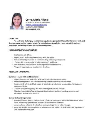 Corre, Marie Allen S.
Al Nahda 2, Al Qusais, Dubai UAE
malhen.siriban@yahoo.com
Mobile No. 0564468818
ON HUSBAND VISA
OBJECTIVE
To seek for a challenging position in a reputable organization that will enhance my skills and
develop my career in a greater height. To contribute my knowledge I have gained through my
experience and willing to learn for further development.
HIGHLIGHTS OF QUALIFICATION
• Proficient in MS Office.
• Over 8 year’s professional experience with the public.
• Personable and persuasive in communicating creatively with others.
• Proven skill in persevering to solve customer’s problems.
• Self-motivated and confident in making independent decisions.
• Very well organized and able to meet deadline.
RELEVANT EXPERIENCE
Customer Service Skills and Experience
• Greet customer and ascertains what each customer wants and needs.
• Describe the product and services and explain the use of it to our customers.
• Recommend, select, and help locate or obtain the product and services based on customer
needs and desire.
• Answer questions regarding the store and its products and services.
• Maintain knowledge of current sales and promotions, policies regarding payment and
exchanges, and security practices.
Clerical Skills and Experience
• Prepares invoice, reports, memos, letters, financial statements and other documents, using
word processing, spreadsheet, database or presentation software.
• Answer phone calls and direct calls to appropriate parties or take message.
• Read and analyze incoming memos, submissions, and reports to determine their significance
and plan their distribution.
 
