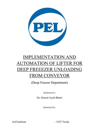 IMPLEMENTATION AND
AUTOMATION OF LIFTER FOR
DEEP FREEEZER UNLOADING
FROM CONVEYOR
(Deep Freezer Department)
Submitted to:
Sir Ahmed Ayub Bhatti
Submitted by:
Asif hashmat – UET Taxila
 