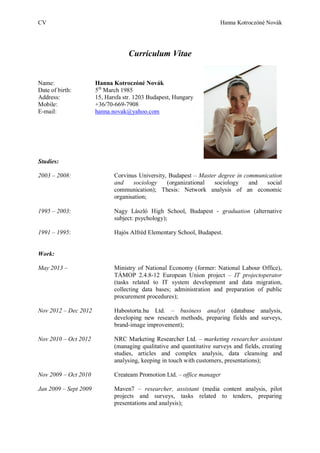 CV Hanna Kotroczóné Novák
Curriculum Vitae
Name: Hanna Kotroczóné Novák
Date of birth: 5th
March 1985
Address: 15, Harsfa str. 1203 Budapest, Hungary
Mobile: +36/70-669-7908
E-mail: hanna.novak@yahoo.com
Studies:
2003 – 2008: Corvinus University, Budapest – Master degree in communication
and sociology (organizational sociology and social
communication); Thesis: Network analysis of an economic
organisation;
1995 – 2003: Nagy László High School, Budapest - graduation (alternative
subject: psychology);
1991 – 1995: Hajós Alfréd Elementary School, Budapest.
Work:
May 2013 – Ministry of National Economy (former: National Labour Office),
TÁMOP 2.4.8-12 European Union project – IT projectoperator
(tasks related to IT system development and data migration,
collecting data bases; administration and preparation of public
procurement procedures);
Nov 2012 – Dec 2012 Habostorta.hu Ltd. – business analyst (database analysis,
developing new research methods, preparing fields and surveys,
brand-image improvement);
Nov 2010 – Oct 2012 NRC Marketing Researcher Ltd. – marketing researcher assistant
(managing qualitative and quantitative surveys and fields, creating
studies, articles and complex analysis, data cleansing and
analysing, keeping in touch with customers, presentations);
Nov 2009 – Oct 2010 Createam Promotion Ltd. – office manager
Jan 2009 – Sept 2009 Maven7 – researcher, assistant (media content analysis, pilot
projects and surveys, tasks related to tenders, preparing
presentations and analysis);
 