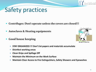 Safety practices
 Centrifuges: Don’t operate unless the covers are closed!!!
 Autoclaves & Heating equipments
 Good house keeping
 STAY ORGANIZED !!! Don’t let papers and materials accumulate
 Disinfect working areas
 Clean Drips and Spillage Off
 Maintain the Minimum on the Work Surface
 Maintain Clear Access to Fire Extinguishers, Safety Showers and Eyewashes
11
 