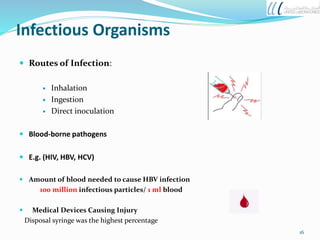 Infectious Organisms
 Routes of Infection:
 Inhalation
 Ingestion
 Direct inoculation
 Blood-borne pathogens
 E.g. (HIV, HBV, HCV)
 Amount of blood needed to cause HBV infection
100 million infectious particles/ 1 ml blood
 Medical Devices Causing Injury
Disposal syringe was the highest percentage
16
 