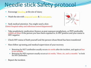 Needle stick Safety protocol
 Encourage bleeding at the site of injury
 Wash the site with soap and water & Do not panic.
 Seek medical attention. You might need a shot.
(Amiri hospital safety and infectious control department)
• Take prophylactic medication (known as post exposure prophylaxis, or PEP) preferably
within an hour if the person you have been exposed to, is HIV positive and your status is
HIV negative
• Check HIV status of both yourself and the person whose blood has been transferred
• Have follow up testing and medical supervision of your recovery
 Retesting for HCV antibodies usually occurs six weeks after the incident, and again at four
to six months.
 Retesting for HIV exposure usually occurs at six weeks, “three, six, and 12 months “ to look
for HIV antibodies.
• Report the incident.
17
 