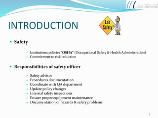 INTRODUCTION
 Safety
 Institutions policies “OSHA” (Occupational Safety & Health Administration)
 Commitment to risk reduction
 Responsibilities of safety officer
 Safety advisor
 Procedures documentation
 Coordinate with QA department
 Update policy changes
 Internal safety inspections
 Ensure proper equipment maintenance
 Documentation of hazards & safety problems
2
 