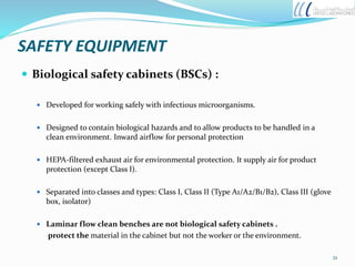 SAFETY EQUIPMENT
 Biological safety cabinets (BSCs) :
 Developed for working safely with infectious microorganisms.
 Designed to contain biological hazards and to allow products to be handled in a
clean environment. Inward airflow for personal protection
 HEPA-filtered exhaust air for environmental protection. It supply air for product
protection (except Class I).
 Separated into classes and types: Class I, Class II (Type A1/A2/B1/B2), Class III (glove
box, isolator)
 Laminar flow clean benches are not biological safety cabinets .
protect the material in the cabinet but not the worker or the environment.
21
 