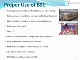 Proper Use of BSC
 Working surfaces must be disinfected before and after working
 Lab door must be closed when working with bio-hazard materials
 Blower should be turned on at least 10 minutes before use
 Drain valve to be closed
 Wear PPE
 Do not use Bunsen burner , it might cause fire or explosion
 Place contaminated items in waste container
 DON'T leave UV light on while working in the cabinet
 The cabinet airflow must be adjusted
 HEPA filters must be annually certified
22
 