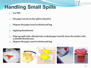 Handling Small Spills
1. Use PPE
2. Put paper towels on the spill to absorb it
3. Dispose the paper towel in biohazard bag
4. Applying disinfectant
5. Wipe up spill with a disinfectant-soaked paper towel & clean the surface with
a suitable disinfectant
6. Dispose the paper towel in biohazard bag
25
 