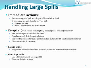 Handling Large Spills
 Immediate Actions:
 Access the type of spill and degree of hazards involved
 If necessary, activate fire alarm. This will:
 Evacuate the area
 Notify Lab supervisor and Safety officer
 Dry spills: (From broken culture plate, no significant aerosol formation)
 Not necessary to evacuation the room
 Flood area with disinfectant solution
 Soak up the disinfectant and contaminated material with an absorbant material
 Dispose as infectious waste
 Liquid spills:
 If significant aerosols were formed, evacuate the area and perform immediate actions
 Centrifuge spills:
 Shut off the instrument, use proper PPE
 Clean and disinfect as above
26
 