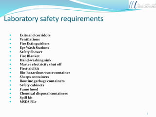  Exits and corridors
 Ventilations
 Fire Extinguishers
 Eye Wash Stations
 Safety Shower
 Fire Blanket
 Hand-washing sink
 Master electricity shut off
 First-aid kit
 Bio-hazardous waste container
 Sharps containers
 Routine garbage containers
 Safety cabinets
 Fume hood
 Chemical disposal containers
 Spill kit
 MSDS File
Laboratory safety requirements
3
 