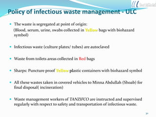 Policy of infectious waste management - ULC
 The waste is segregated at point of origin:
(Blood, serum, urine, swabs collected in Yellow bags with biohazard
symbol)
 Infectious waste (culture plates/ tubes) are autoclaved
 Waste from toilets areas collected in Red bags
 Sharps: Puncture proof Yellow plastic containers with biohazard symbol
 All these wastes taken in covered vehicles to Minna Abdullah (Shoab) for
final disposal( incineration)
 Waste management workers of TANZIFCO are instructed and supervised
regularly with respect to safety and transportation of infectious waste.
30
 