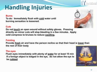 Handling Injuries
Burns
To do: Immediately flush with cold water until
burning sensation is lessened.
Cuts
Do not touch an open wound without safety gloves. Pressing
directly on minor cuts will stop bleeding in a few minutes. Apply
cold compress to bruises to reduce swelling.
Fainting
Provide fresh air and have the person recline so that their head is lower than
the rest of their body
The eyes
Flush eyes immediately with plenty of water for at least 15 min
If a foreign object is lodged in the eye, do not allow the eye to
be rubbed
37
 