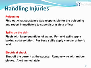Handling Injuries
Poisoning
Find out what substance was responsible for the poisoning
and report immediately to supervisor /safety officer
Spills on the skin
Flush with large quantities of water. For acid spills apply
baking soda solution. For base spills apply vinegar or boric
acid.
Electrical shock
Shut off the current at the source. Remove wire with rubber
gloves. Alert immediately.
38
 