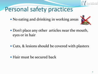 Personal safety practices
 No eating and drinking in working areas
 Don’t place any other articles near the mouth,
eyes or in hair
 Cuts, & lesions should be covered with plasters
 Hair must be secured back
9
 