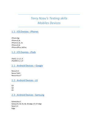 Terry Nzau’s Testing skills
Mobiles Devices
1.1 : iOS Devices - iPhones
iPhone 3gs
iPhone 4,4s
iPhone 5,5c, 5s
iPhone 6,6s
iPhone 6Plus,6sPlus
1.2 : iOS Devices - iPads
iPad2, 3, 4, 5, 6
iPadMini 2, 3, 4
2.1 : Android Devices – Google
Nexus4,5
NexusTab9
NexusAsus7
2.2 : Android Devices - LG
G3
G4
G5
2.3 : Android Devices - Samsung
GalaxyAce 2
GalaxyS3, S4, S5, S6, S6 edge,S7,S7 edge
Note 3, 4
Edge
 