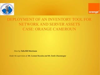 DEPLOYMENT OF AN INVENTORY TOOL FOR
NETWORK AND SERVER ASSETS
CASE: ORANGE CAMEROUN
Done by: Talla Bill Morrisson
Under the supervision of: Mr. Leonnel Kwedeu and Mr. Emile Chuenmogne
 