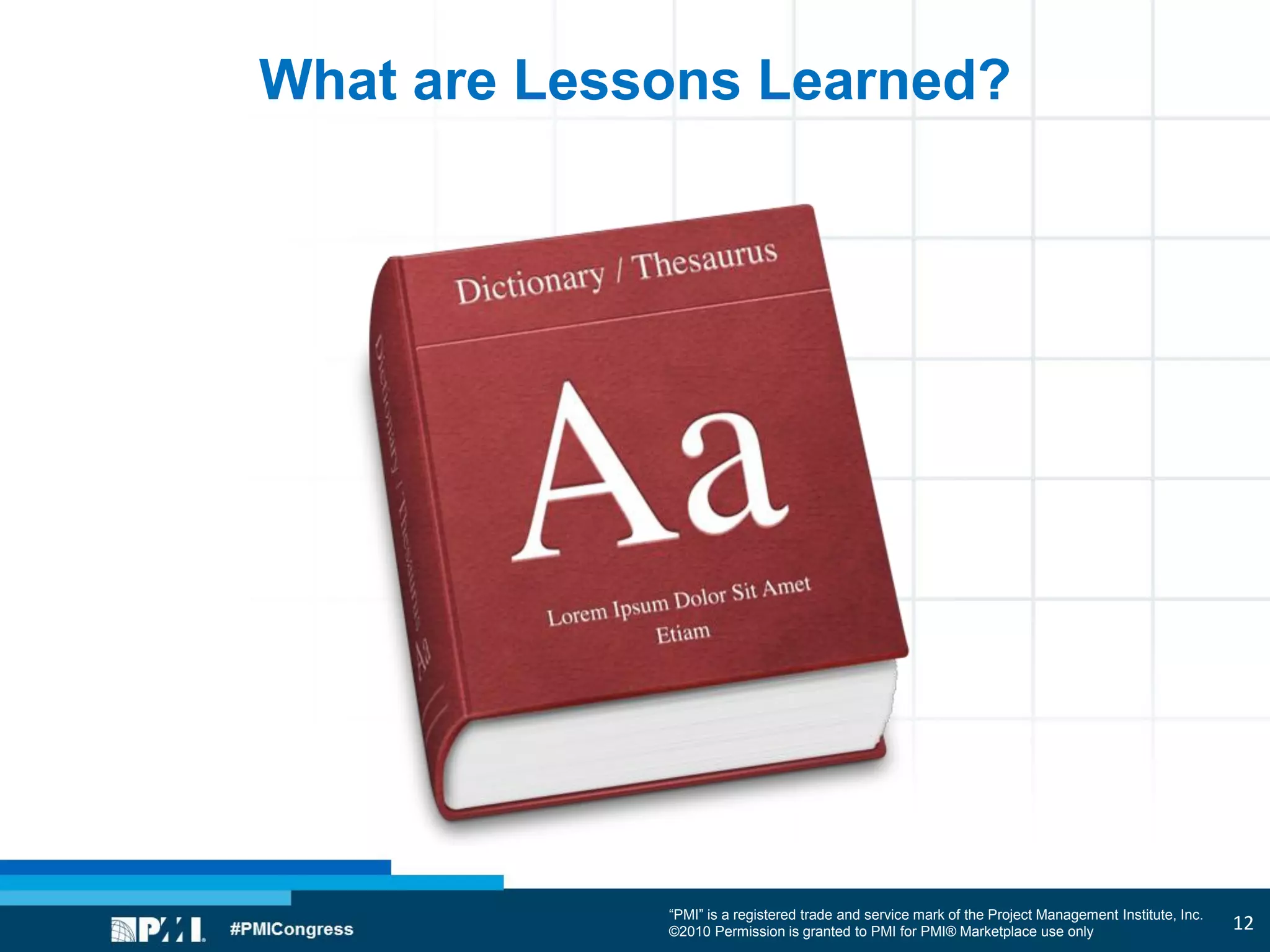“PMI” is a registered trade and service mark of the Project Management Institute, Inc.
©2010 Permission is granted to PMI for PMI® Marketplace use only
What are Lessons Learned?
12
 