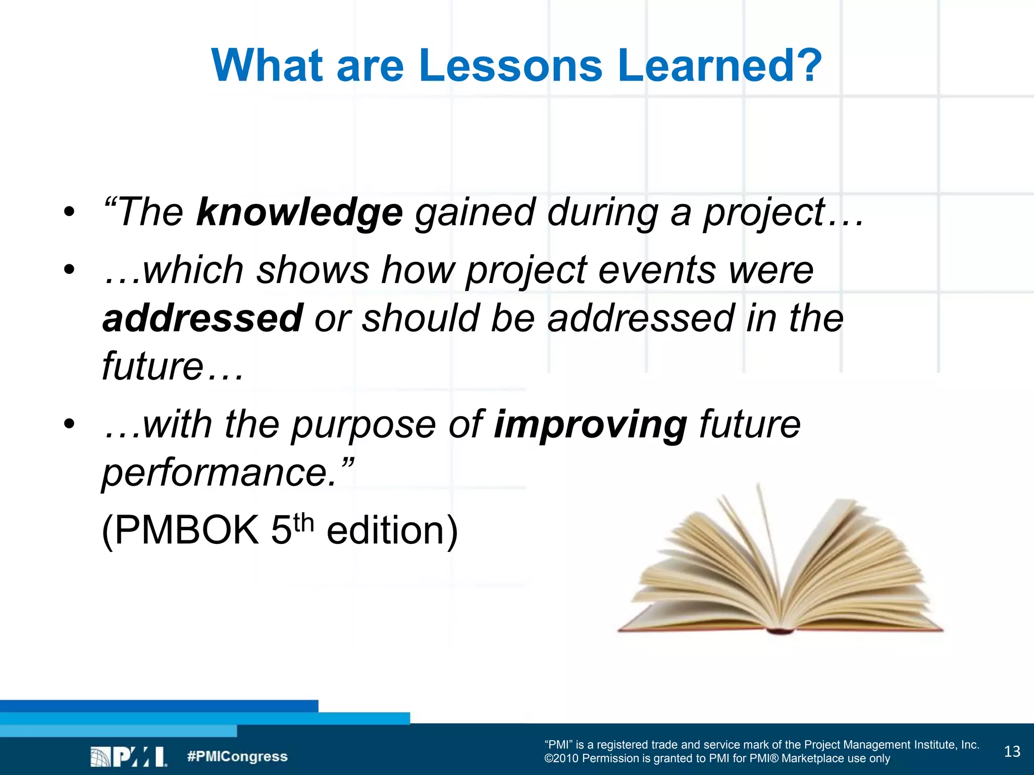 “PMI” is a registered trade and service mark of the Project Management Institute, Inc.
©2010 Permission is granted to PMI for PMI® Marketplace use only
What are Lessons Learned?
• “The knowledge gained during a project…
• …which shows how project events were
addressed or should be addressed in the
future…
• …with the purpose of improving future
performance.”
(PMBOK 5th edition)
13
 