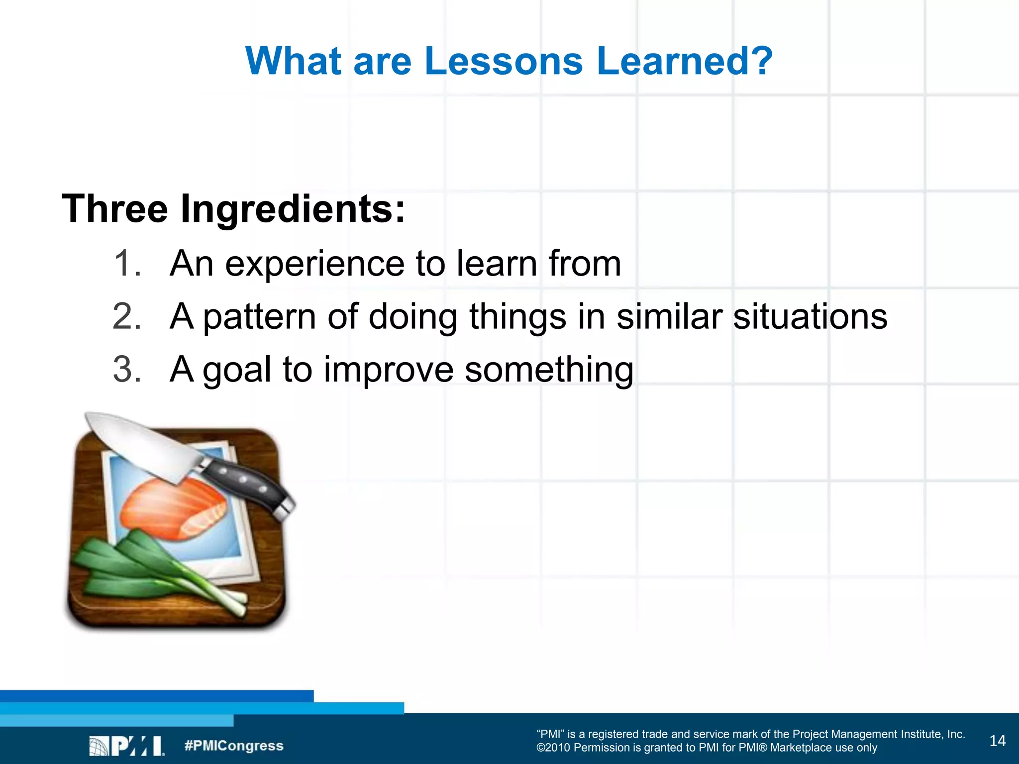 “PMI” is a registered trade and service mark of the Project Management Institute, Inc.
©2010 Permission is granted to PMI for PMI® Marketplace use only
What are Lessons Learned?
Three Ingredients:
1. An experience to learn from
2. A pattern of doing things in similar situations
3. A goal to improve something
14
 