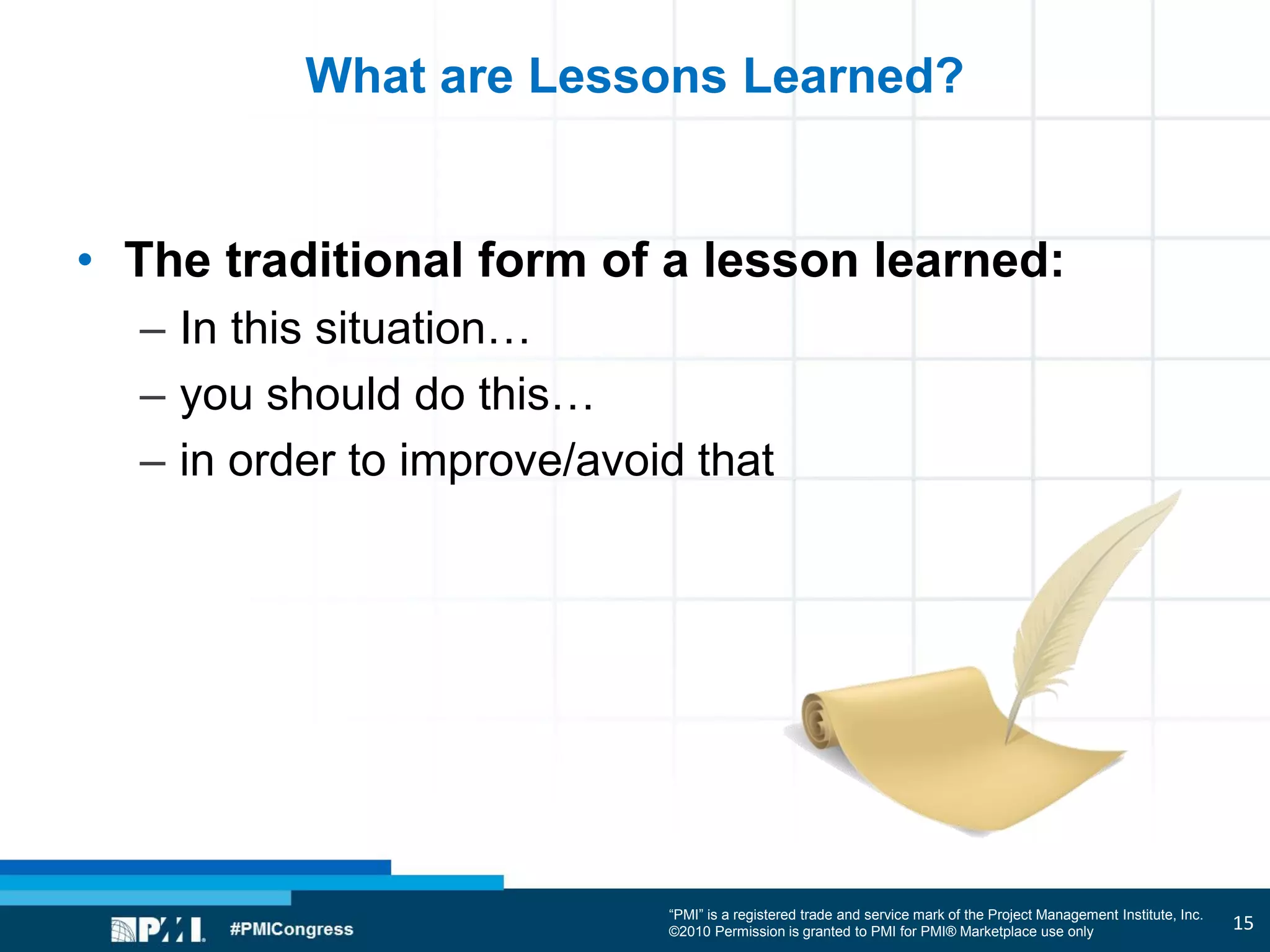 “PMI” is a registered trade and service mark of the Project Management Institute, Inc.
©2010 Permission is granted to PMI for PMI® Marketplace use only
What are Lessons Learned?
• The traditional form of a lesson learned:
– In this situation…
– you should do this…
– in order to improve/avoid that
15
 
