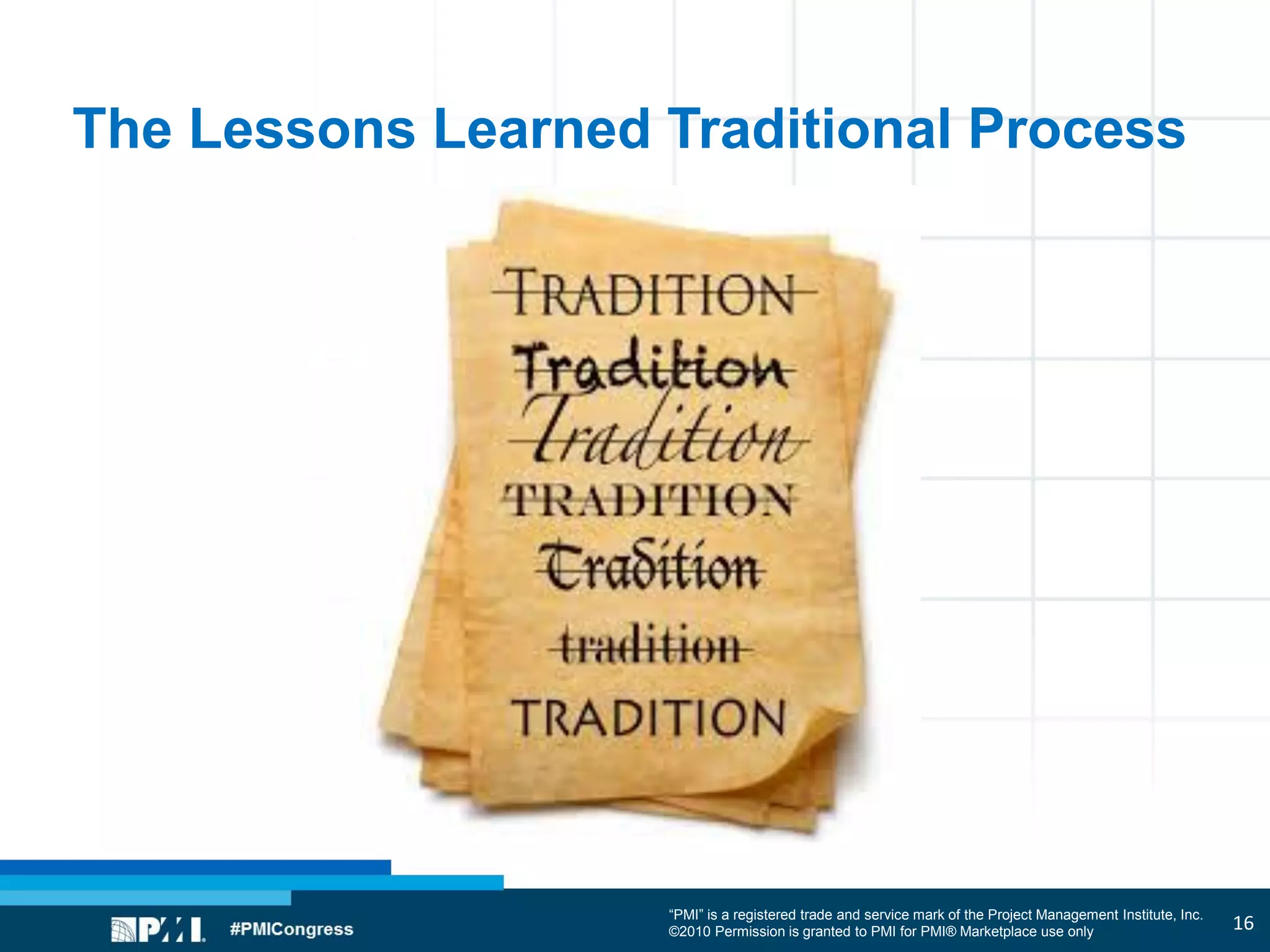 “PMI” is a registered trade and service mark of the Project Management Institute, Inc.
©2010 Permission is granted to PMI for PMI® Marketplace use only
The Lessons Learned Traditional Process
16
 