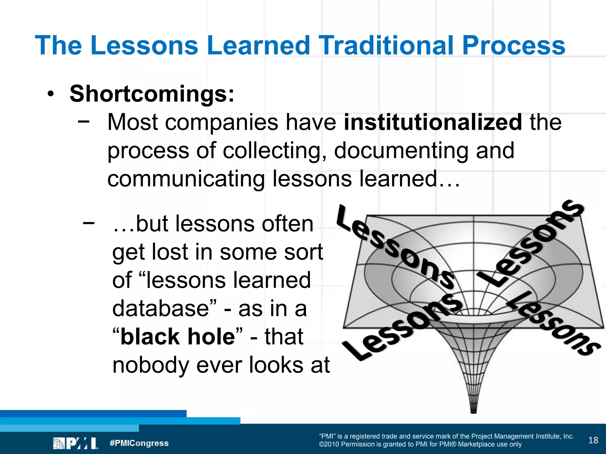 “PMI” is a registered trade and service mark of the Project Management Institute, Inc.
©2010 Permission is granted to PMI for PMI® Marketplace use only
The Lessons Learned Traditional Process
• Shortcomings:
− Most companies have institutionalized the
process of collecting, documenting and
communicating lessons learned…
− …but lessons often
get lost in some sort
of “lessons learned
database” - as in a
“black hole” - that
nobody ever looks at
18
 