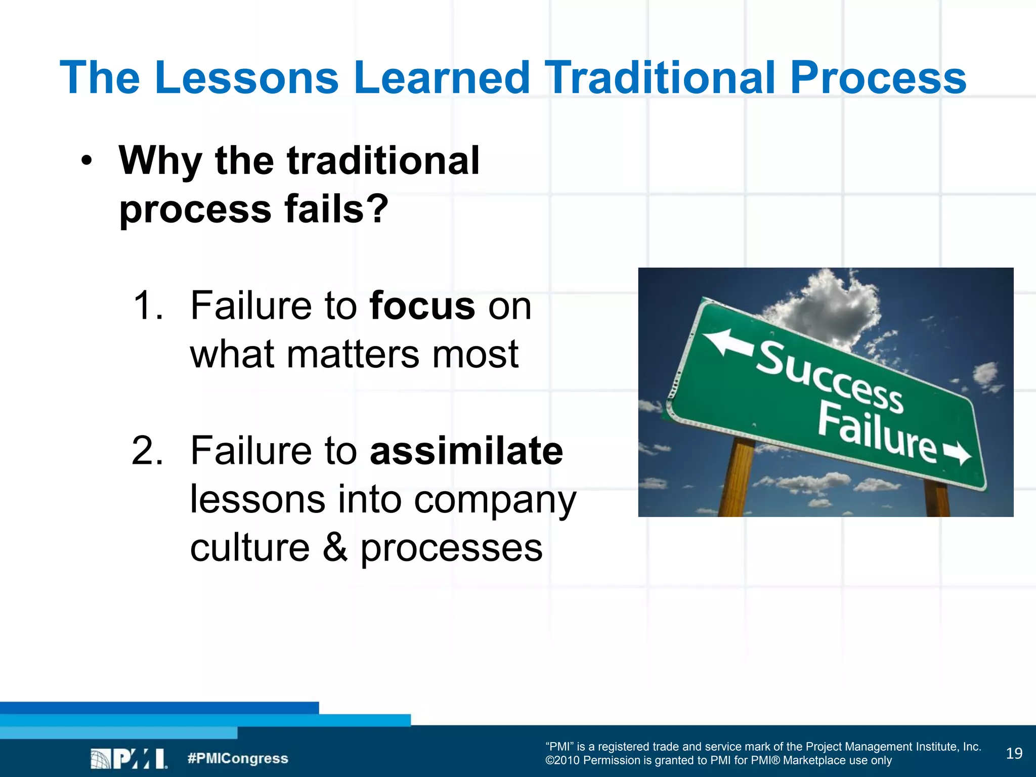 “PMI” is a registered trade and service mark of the Project Management Institute, Inc.
©2010 Permission is granted to PMI for PMI® Marketplace use only
The Lessons Learned Traditional Process
• Why the traditional
process fails?
1. Failure to focus on
what matters most
2. Failure to assimilate
lessons into company
culture & processes
19
 