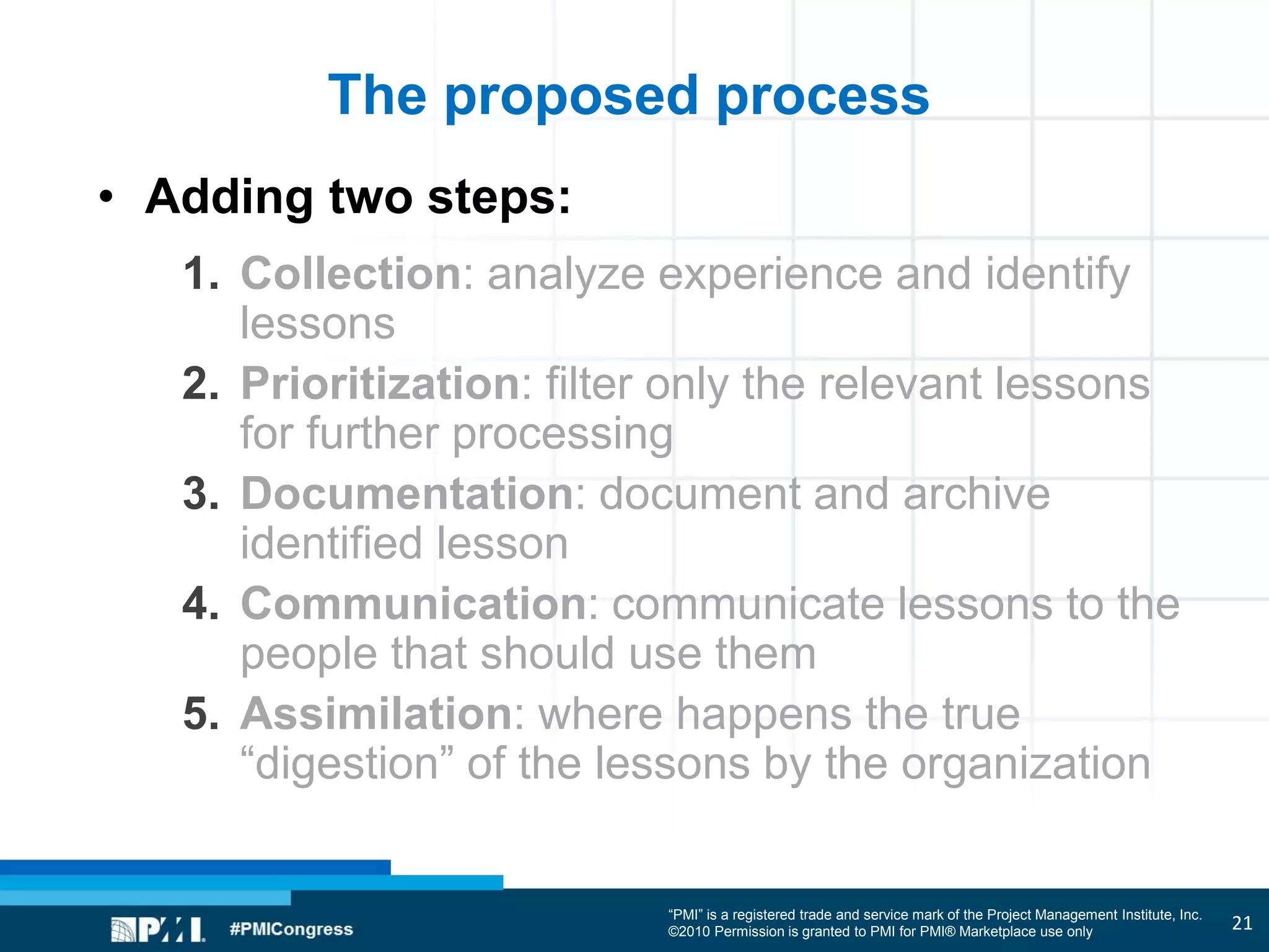 “PMI” is a registered trade and service mark of the Project Management Institute, Inc.
©2010 Permission is granted to PMI for PMI® Marketplace use only
The proposed process
• Adding two steps:
1. Collection: analyze experience and identify
lessons
2. Prioritization: filter only the relevant lessons
for further processing
3. Documentation: document and archive
identified lesson
4. Communication: communicate lessons to the
people that should use them
5. Assimilation: where happens the true
“digestion” of the lessons by the organization
21
 
