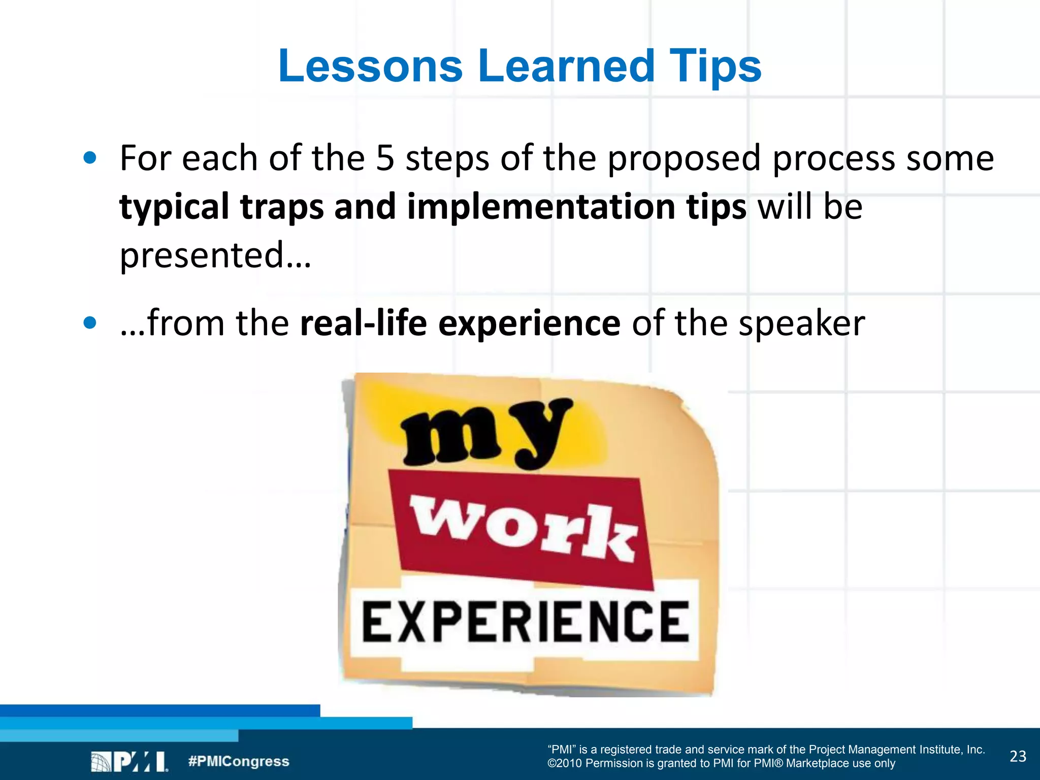 “PMI” is a registered trade and service mark of the Project Management Institute, Inc.
©2010 Permission is granted to PMI for PMI® Marketplace use only
Lessons Learned Tips
• For each of the 5 steps of the proposed process some
typical traps and implementation tips will be
presented…
• …from the real-life experience of the speaker
23
 