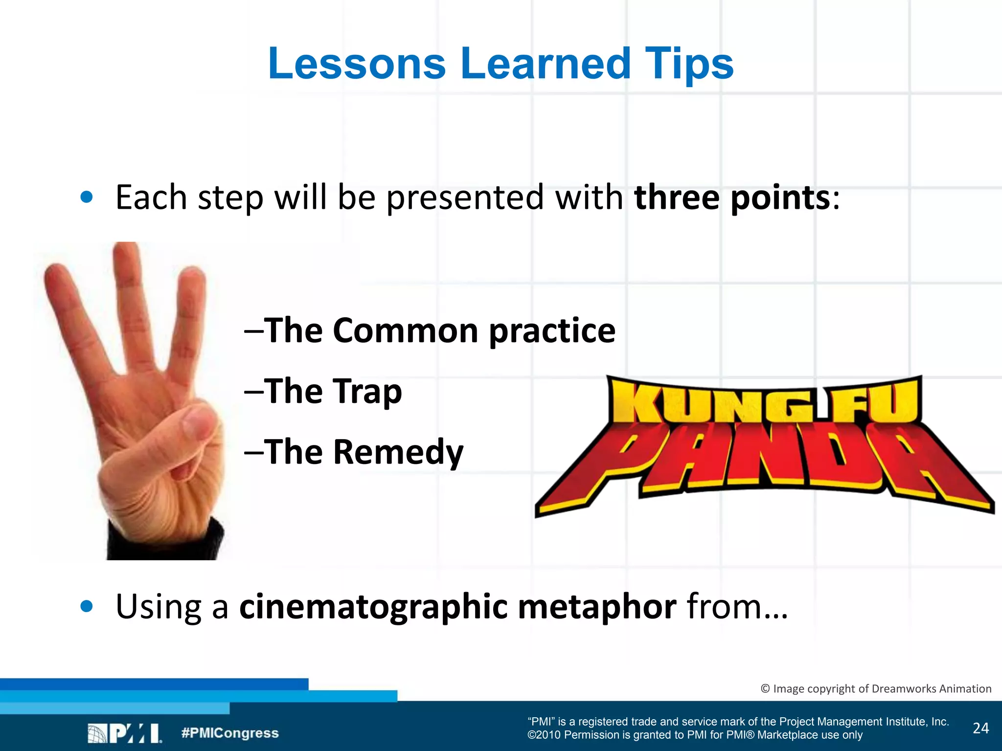 “PMI” is a registered trade and service mark of the Project Management Institute, Inc.
©2010 Permission is granted to PMI for PMI® Marketplace use only
© Image copyright of Dreamworks Animation
Lessons Learned Tips
• Each step will be presented with three points:
–The Common practice
–The Trap
–The Remedy
• Using a cinematographic metaphor from…
24
 