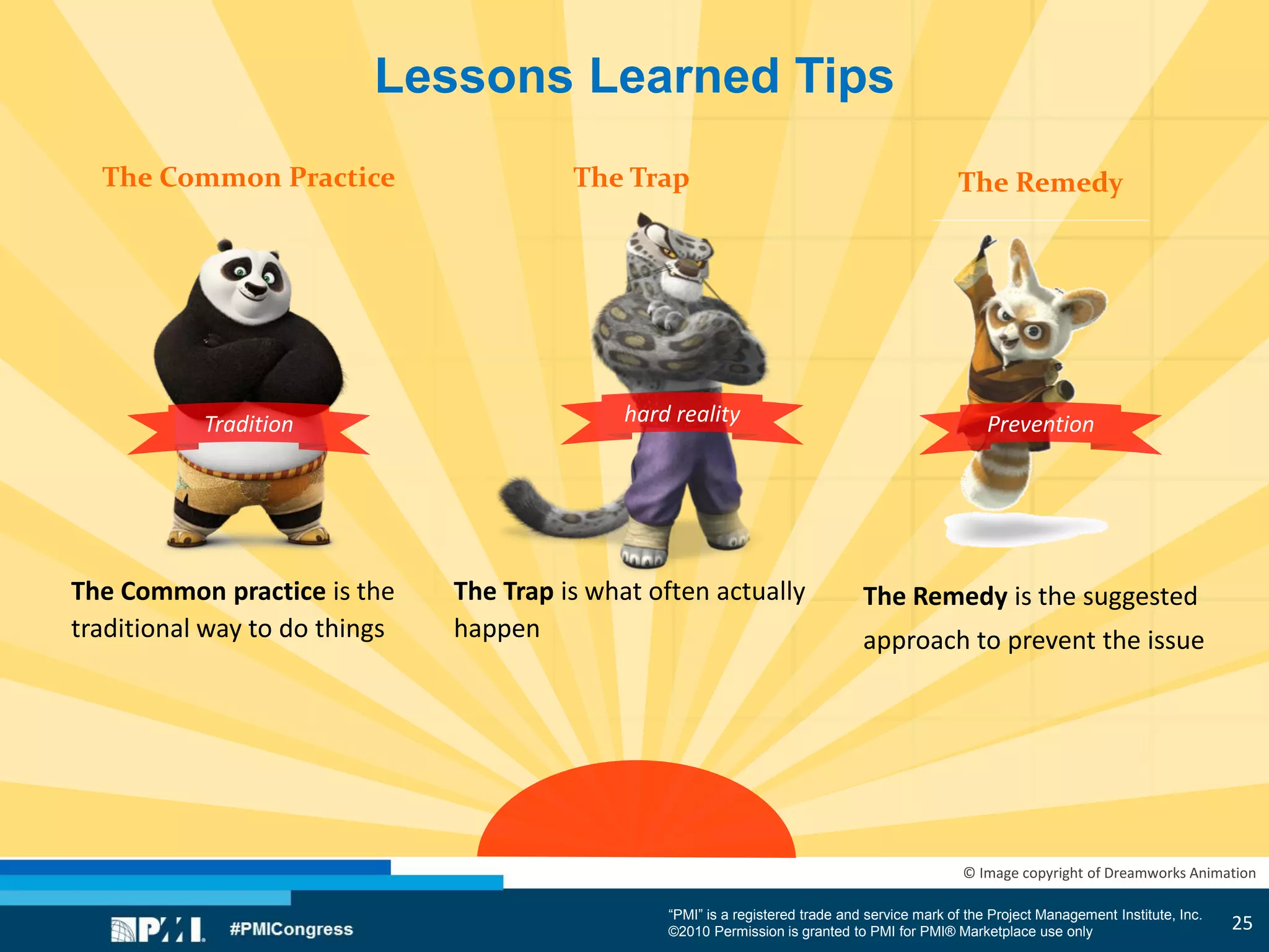“PMI” is a registered trade and service mark of the Project Management Institute, Inc.
©2010 Permission is granted to PMI for PMI® Marketplace use only
© Image copyright of Dreamworks Animation
Lessons Learned Tips
The Common Practice The RemedyThe Trap
The Common practice is the
traditional way to do things
The Trap is what often actually
happen
The Remedy is the suggested
approach to prevent the issue
Tradition hard reality Prevention
25
 