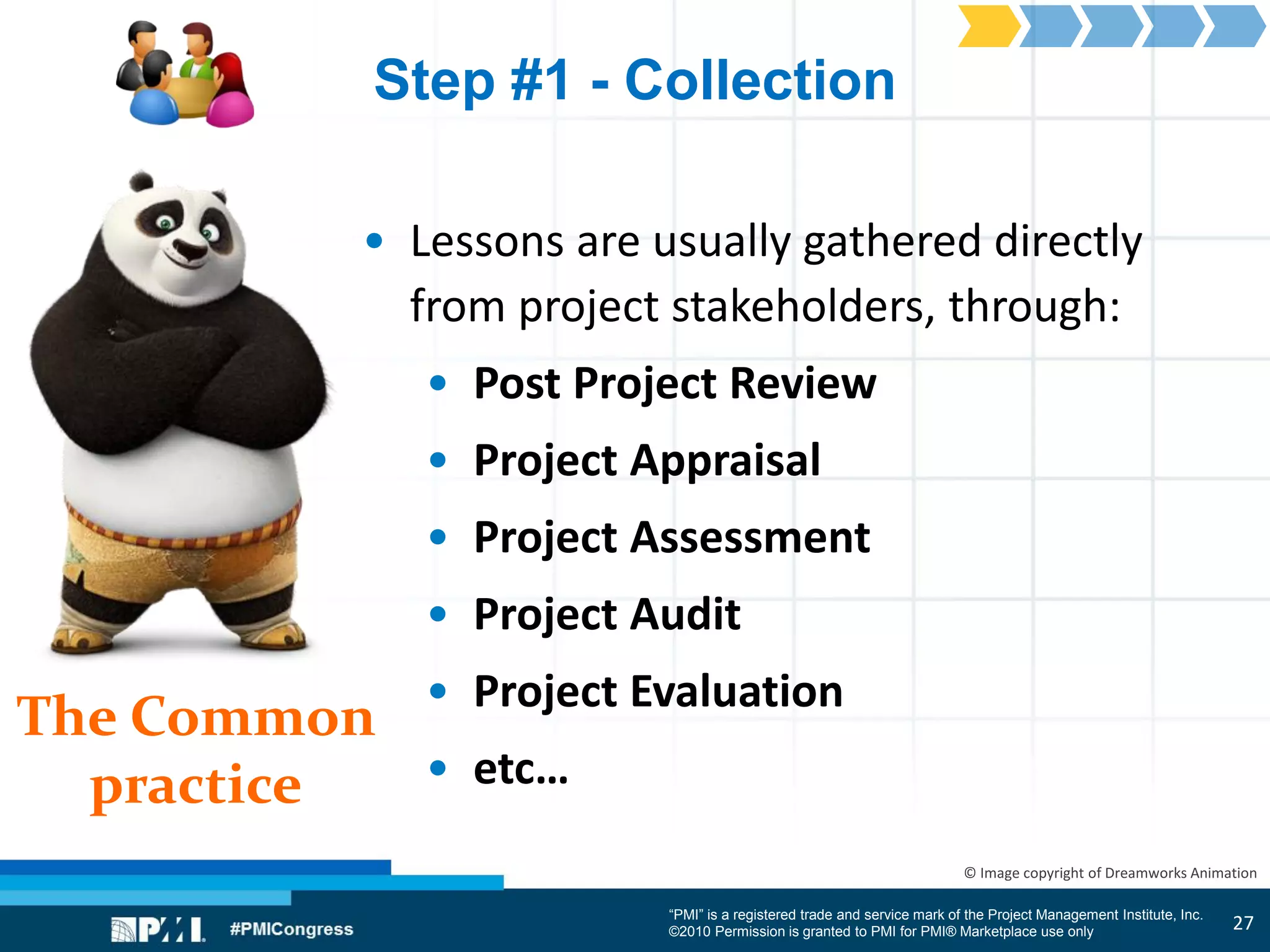 “PMI” is a registered trade and service mark of the Project Management Institute, Inc.
©2010 Permission is granted to PMI for PMI® Marketplace use only
The Common
practice
© Image copyright of Dreamworks Animation
Step #1 - Collection
• Lessons are usually gathered directly
from project stakeholders, through:
• Post Project Review
• Project Appraisal
• Project Assessment
• Project Audit
• Project Evaluation
• etc…
27
 
