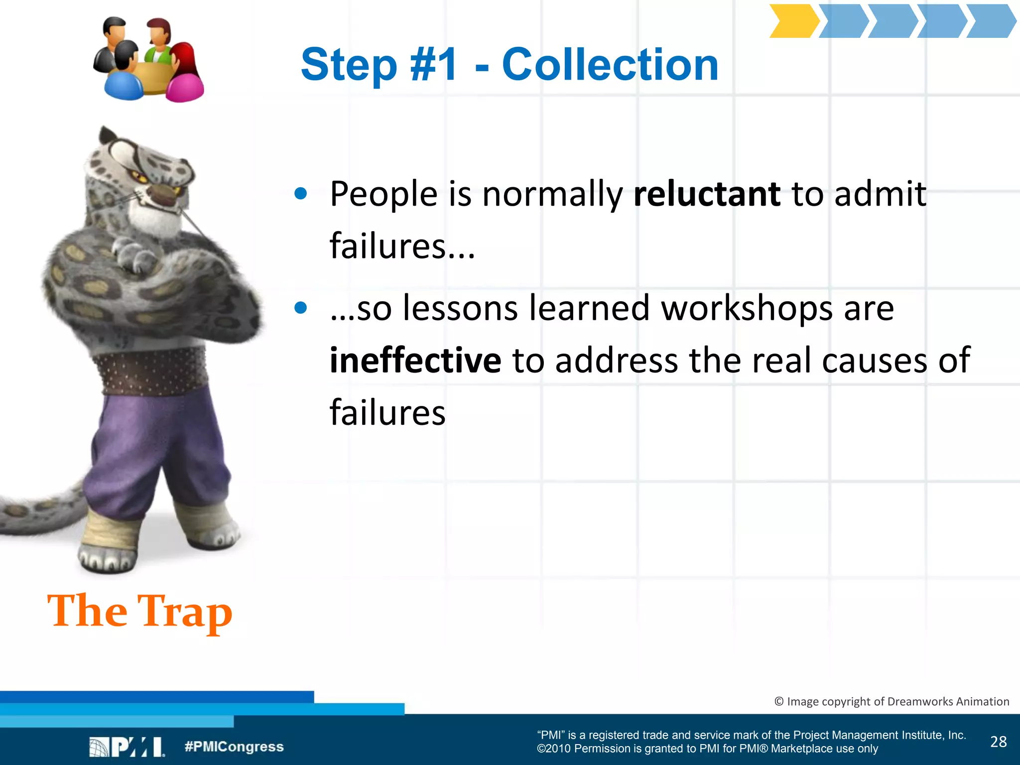 “PMI” is a registered trade and service mark of the Project Management Institute, Inc.
©2010 Permission is granted to PMI for PMI® Marketplace use only
The Trap
© Image copyright of Dreamworks Animation
Step #1 - Collection
• People is normally reluctant to admit
failures...
• …so lessons learned workshops are
ineffective to address the real causes of
failures
28
 