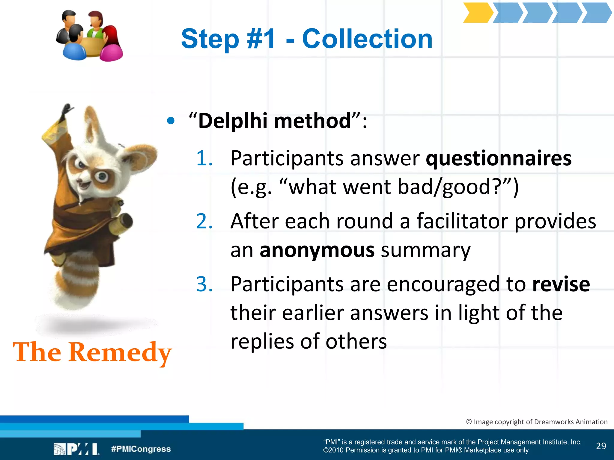 “PMI” is a registered trade and service mark of the Project Management Institute, Inc.
©2010 Permission is granted to PMI for PMI® Marketplace use only
The Remedy
© Image copyright of Dreamworks Animation
Step #1 - Collection
• “Delplhi method”:
1. Participants answer questionnaires
(e.g. “what went bad/good?”)
2. After each round a facilitator provides
an anonymous summary
3. Participants are encouraged to revise
their earlier answers in light of the
replies of others
29
 