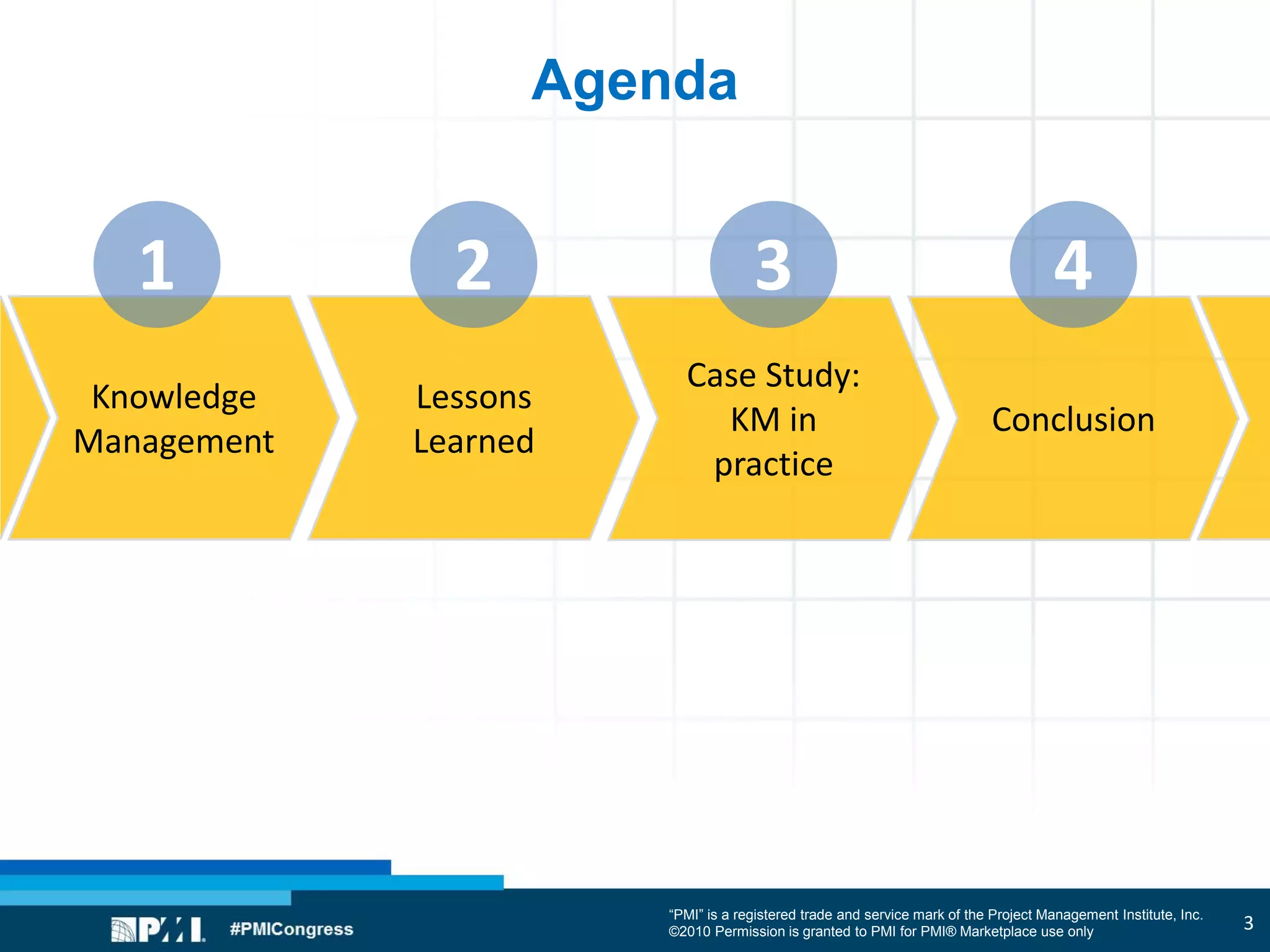 “PMI” is a registered trade and service mark of the Project Management Institute, Inc.
©2010 Permission is granted to PMI for PMI® Marketplace use only
Agenda
Knowledge
Management
Lessons
Learned
Case Study:
KM in
practice
Conclusion
1 2 3 4
3
 
