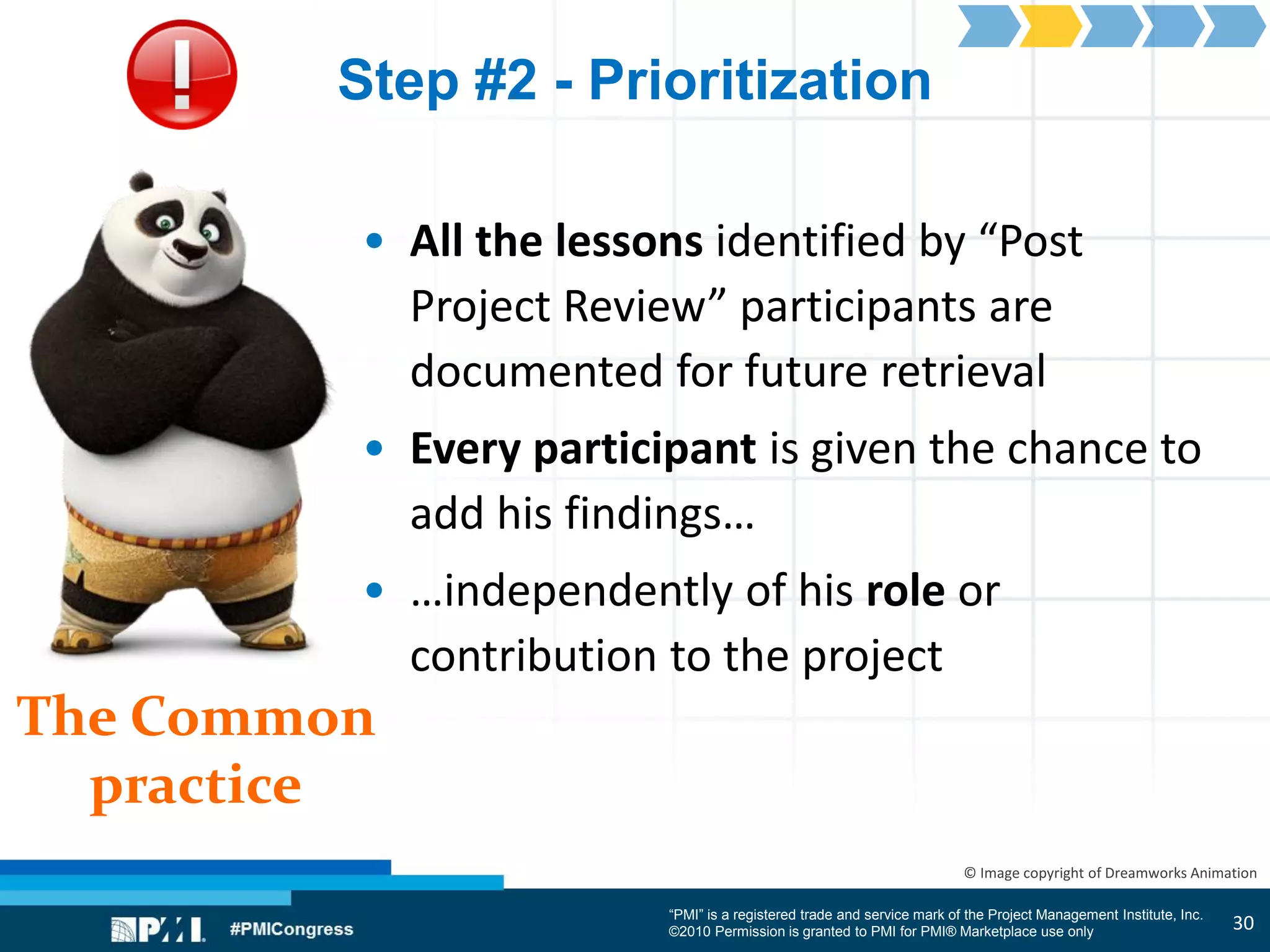 “PMI” is a registered trade and service mark of the Project Management Institute, Inc.
©2010 Permission is granted to PMI for PMI® Marketplace use only
The Common
practice
© Image copyright of Dreamworks Animation
Step #2 - Prioritization
• All the lessons identified by “Post
Project Review” participants are
documented for future retrieval
• Every participant is given the chance to
add his findings…
• …independently of his role or
contribution to the project
30
 
