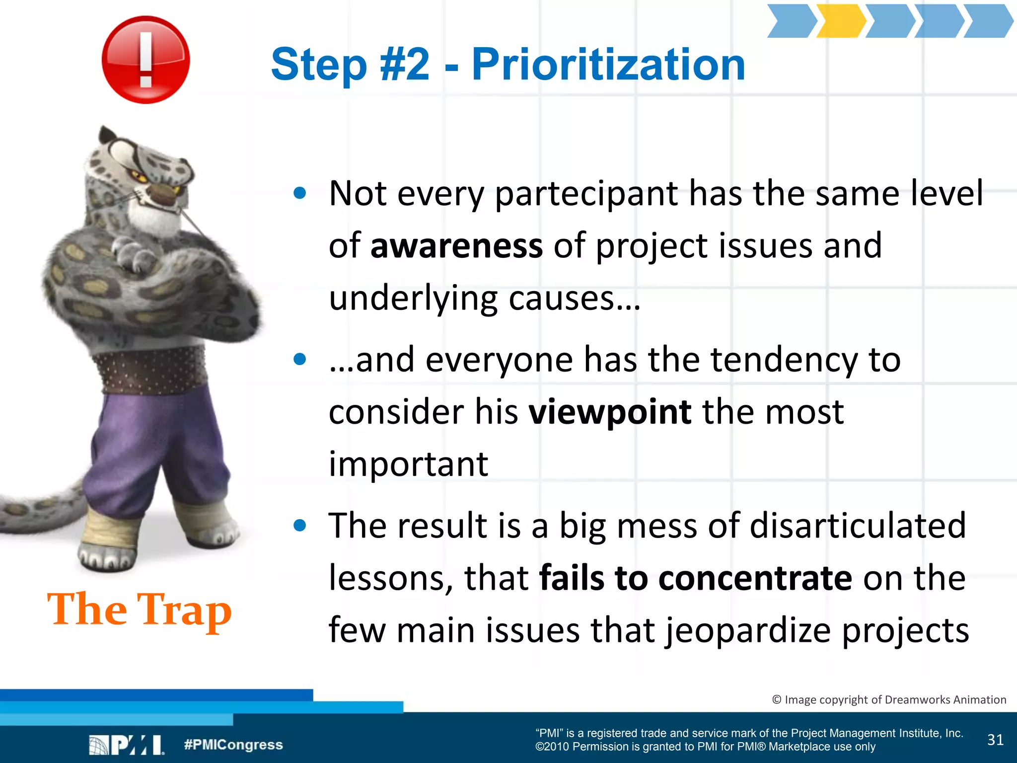 “PMI” is a registered trade and service mark of the Project Management Institute, Inc.
©2010 Permission is granted to PMI for PMI® Marketplace use only
The Trap
© Image copyright of Dreamworks Animation
Step #2 - Prioritization
• Not every partecipant has the same level
of awareness of project issues and
underlying causes…
• …and everyone has the tendency to
consider his viewpoint the most
important
• The result is a big mess of disarticulated
lessons, that fails to concentrate on the
few main issues that jeopardize projects
31
 