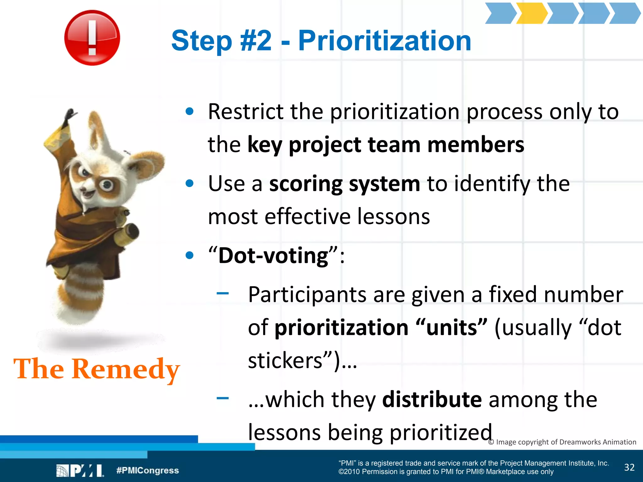 “PMI” is a registered trade and service mark of the Project Management Institute, Inc.
©2010 Permission is granted to PMI for PMI® Marketplace use only
The Remedy
© Image copyright of Dreamworks Animation
Step #2 - Prioritization
• Restrict the prioritization process only to
the key project team members
• Use a scoring system to identify the
most effective lessons
• “Dot-voting”:
− Participants are given a fixed number
of prioritization “units” (usually “dot
stickers”)…
− …which they distribute among the
lessons being prioritized
32
 