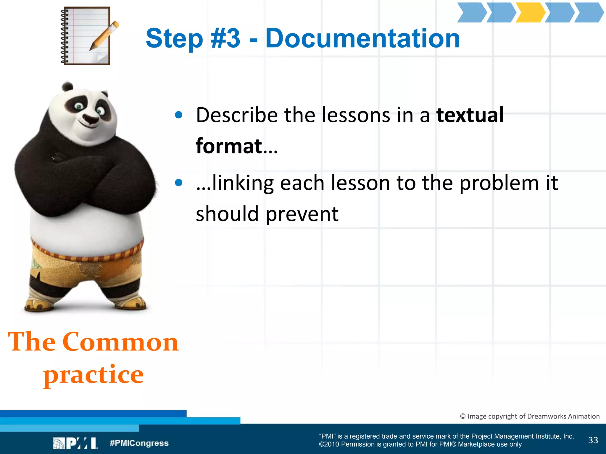 “PMI” is a registered trade and service mark of the Project Management Institute, Inc.
©2010 Permission is granted to PMI for PMI® Marketplace use only
The Common
practice
© Image copyright of Dreamworks Animation
Step #3 - Documentation
• Describe the lessons in a textual
format…
• …linking each lesson to the problem it
should prevent
33
 