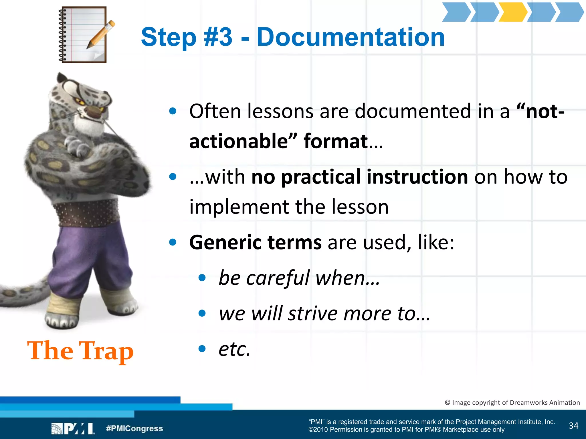 “PMI” is a registered trade and service mark of the Project Management Institute, Inc.
©2010 Permission is granted to PMI for PMI® Marketplace use only
The Trap
© Image copyright of Dreamworks Animation
Step #3 - Documentation
• Often lessons are documented in a “not-
actionable” format…
• …with no practical instruction on how to
implement the lesson
• Generic terms are used, like:
• be careful when…
• we will strive more to…
• etc.
34
 