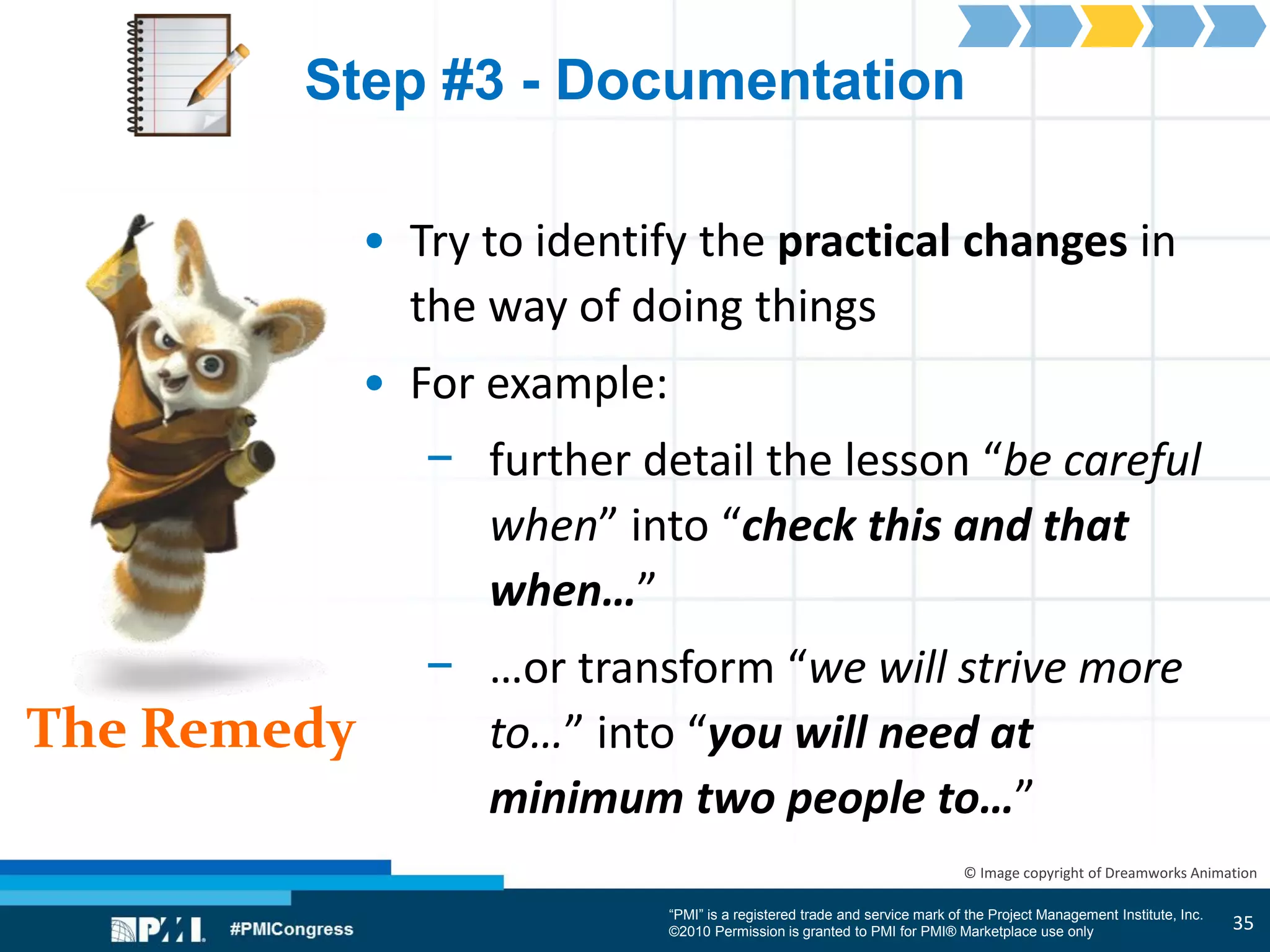 “PMI” is a registered trade and service mark of the Project Management Institute, Inc.
©2010 Permission is granted to PMI for PMI® Marketplace use only
The Remedy
© Image copyright of Dreamworks Animation
Step #3 - Documentation
• Try to identify the practical changes in
the way of doing things
• For example:
− further detail the lesson “be careful
when” into “check this and that
when…”
− …or transform “we will strive more
to…” into “you will need at
minimum two people to…”
35
 