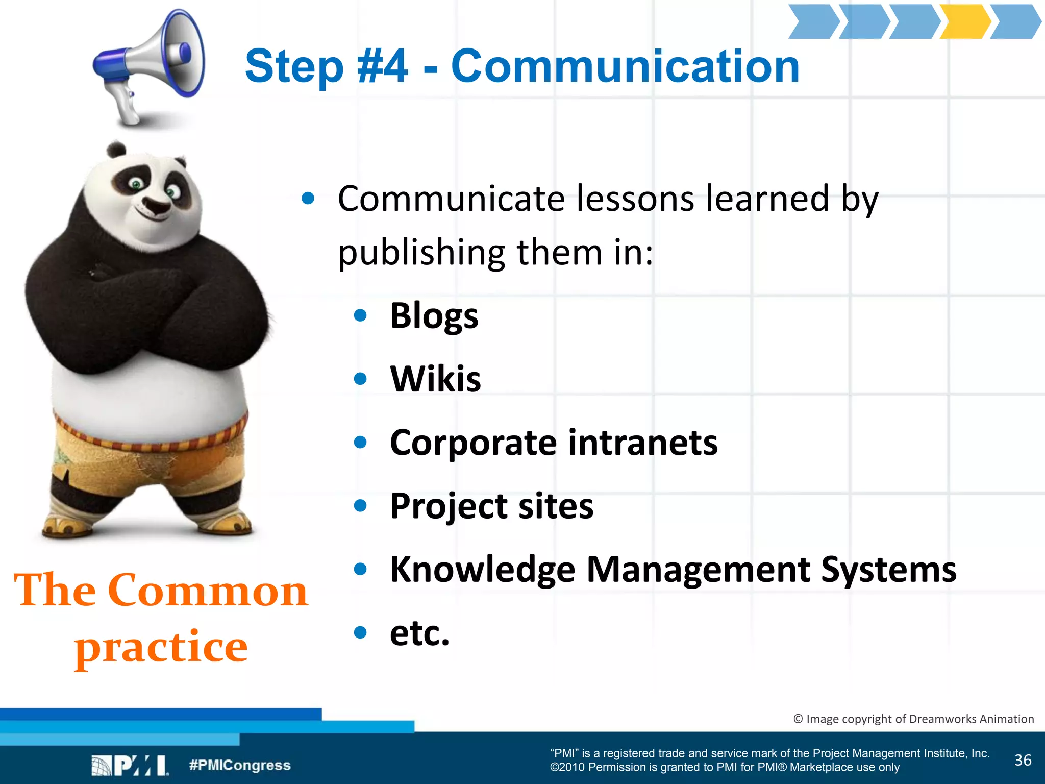 “PMI” is a registered trade and service mark of the Project Management Institute, Inc.
©2010 Permission is granted to PMI for PMI® Marketplace use only
The Common
practice
© Image copyright of Dreamworks Animation
Step #4 - Communication
• Communicate lessons learned by
publishing them in:
• Blogs
• Wikis
• Corporate intranets
• Project sites
• Knowledge Management Systems
• etc.
36
 