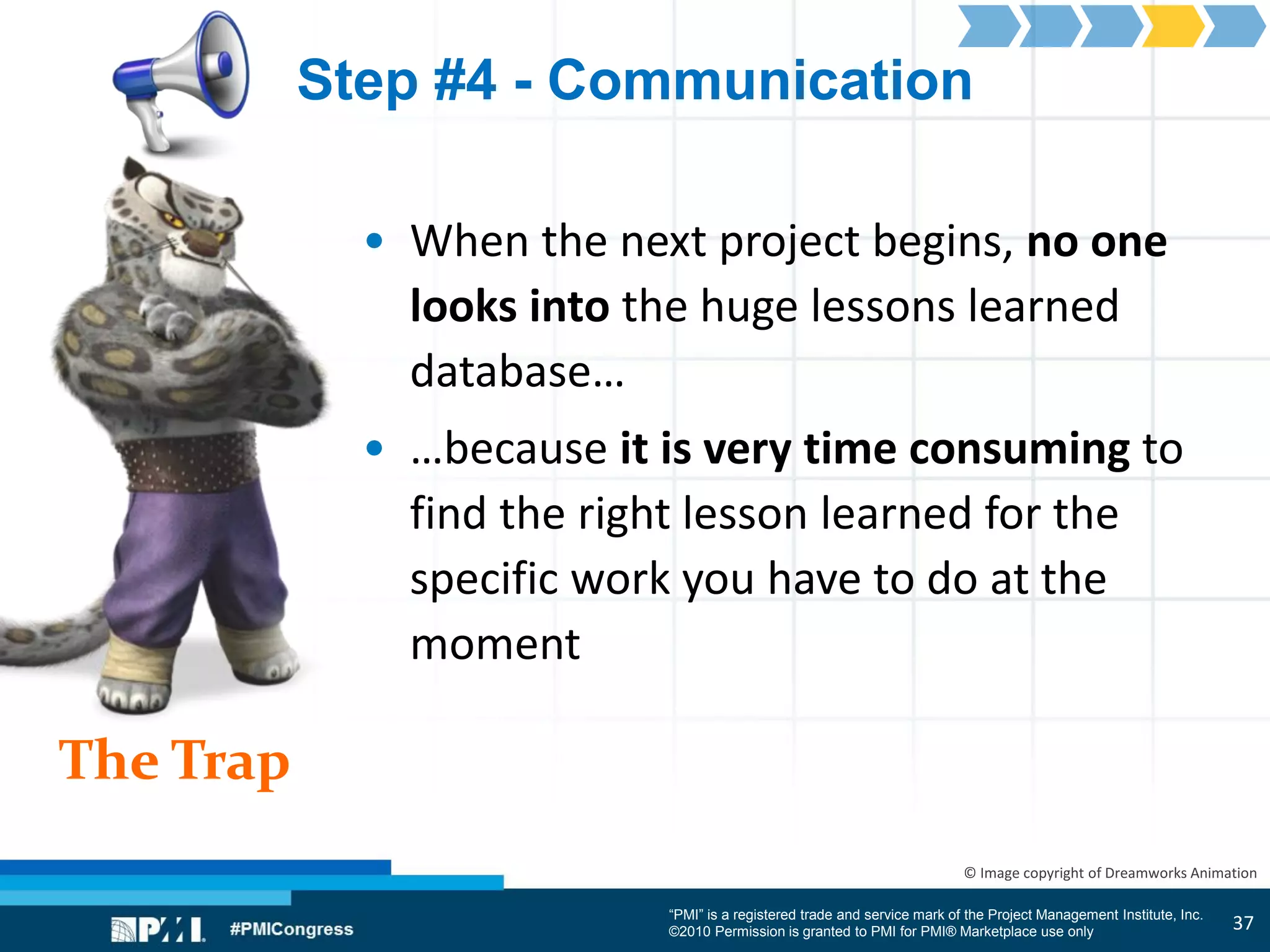 “PMI” is a registered trade and service mark of the Project Management Institute, Inc.
©2010 Permission is granted to PMI for PMI® Marketplace use only
The Trap
© Image copyright of Dreamworks Animation
Step #4 - Communication
• When the next project begins, no one
looks into the huge lessons learned
database…
• …because it is very time consuming to
find the right lesson learned for the
specific work you have to do at the
moment
37
 