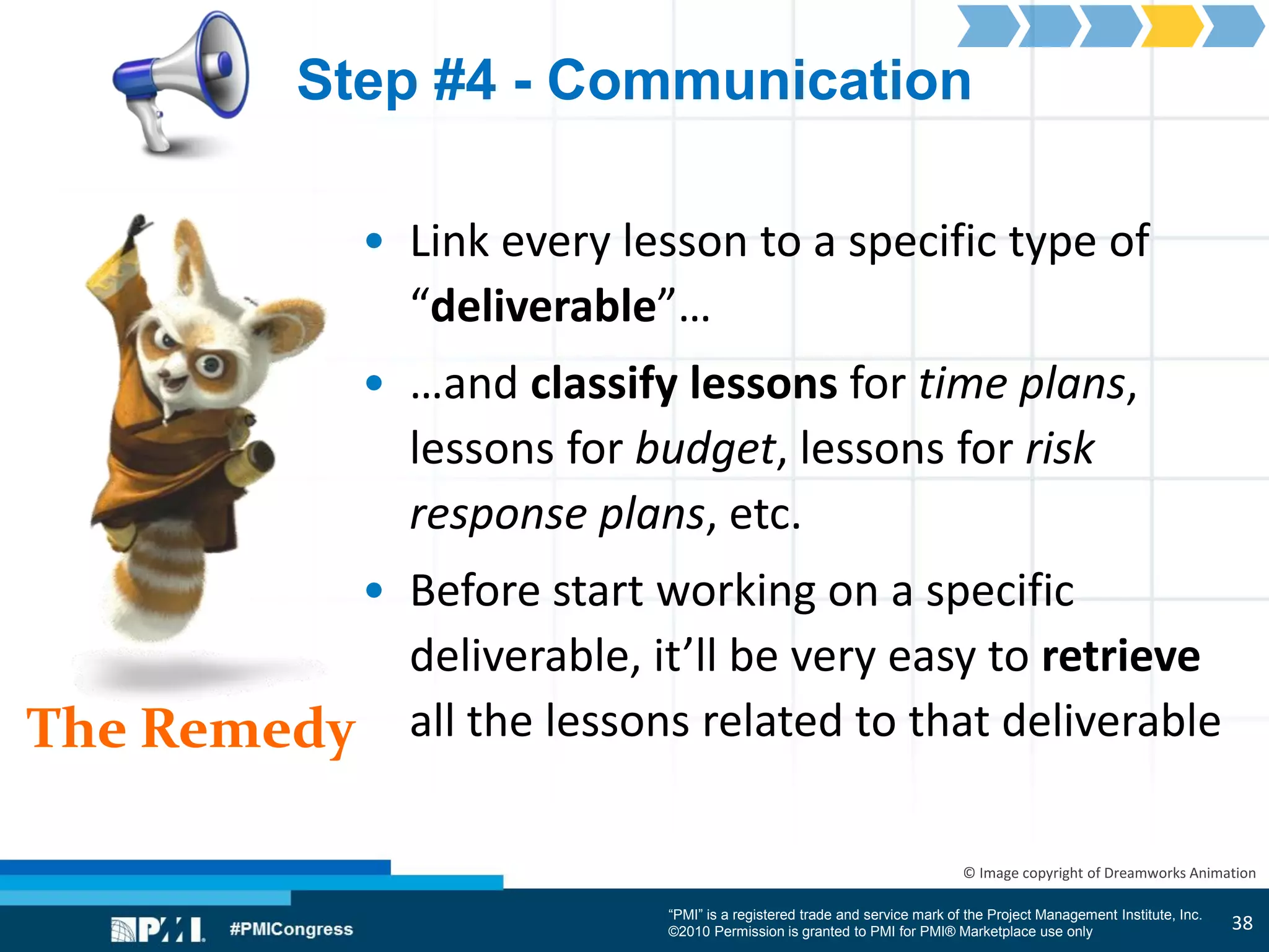 “PMI” is a registered trade and service mark of the Project Management Institute, Inc.
©2010 Permission is granted to PMI for PMI® Marketplace use only
The Remedy
© Image copyright of Dreamworks Animation
Step #4 - Communication
• Link every lesson to a specific type of
“deliverable”…
• …and classify lessons for time plans,
lessons for budget, lessons for risk
response plans, etc.
• Before start working on a specific
deliverable, it’ll be very easy to retrieve
all the lessons related to that deliverable
38
 