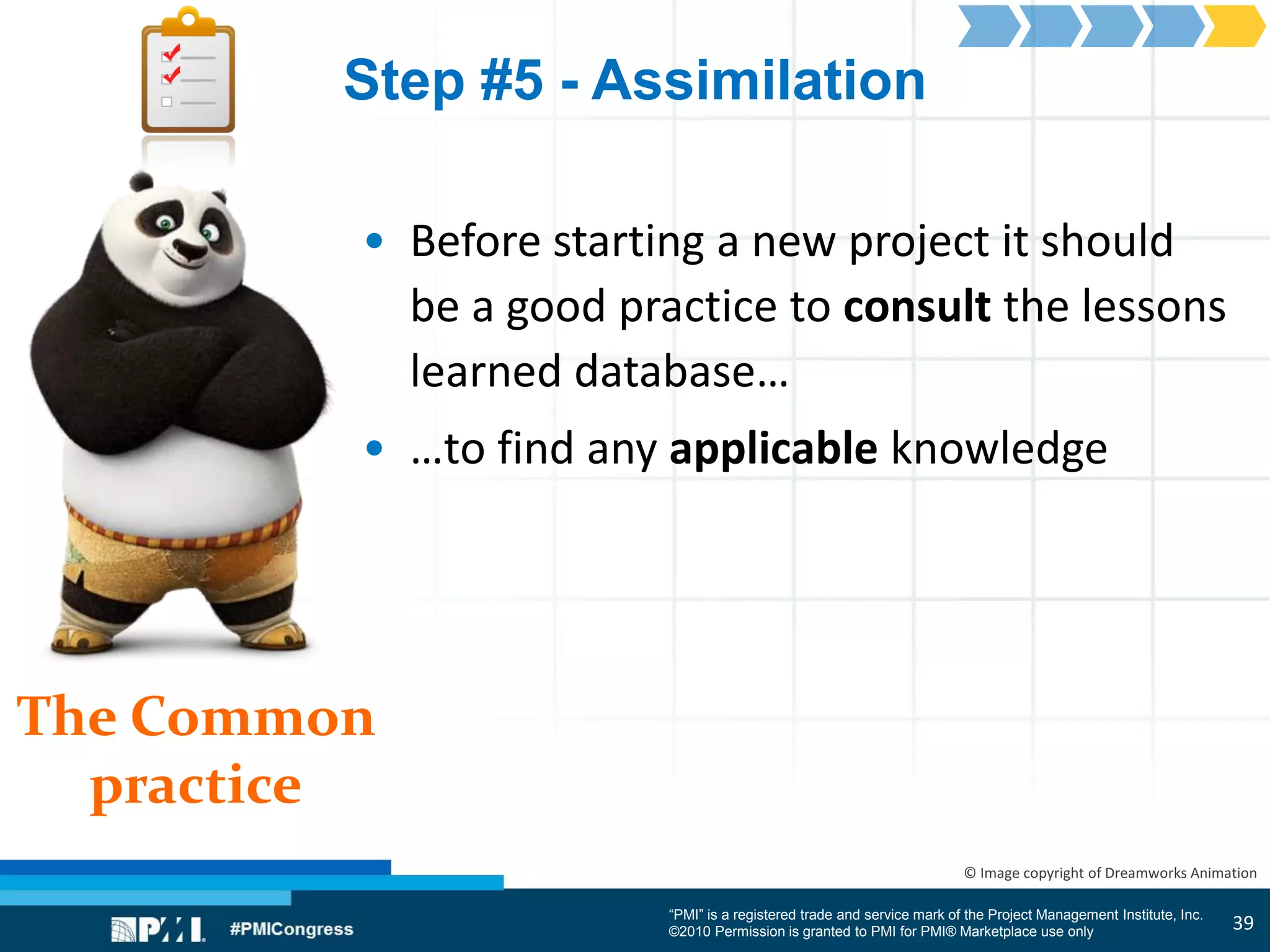 “PMI” is a registered trade and service mark of the Project Management Institute, Inc.
©2010 Permission is granted to PMI for PMI® Marketplace use only
The Common
practice
© Image copyright of Dreamworks Animation
Step #5 - Assimilation
• Before starting a new project it should
be a good practice to consult the lessons
learned database…
• …to find any applicable knowledge
39
 