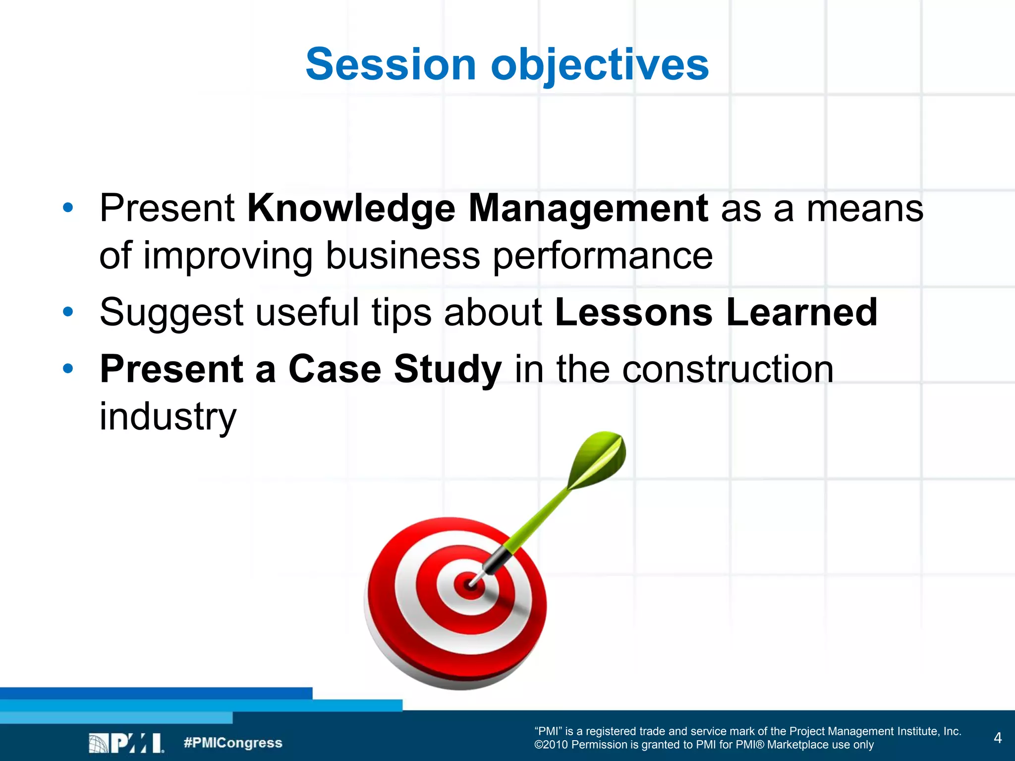 “PMI” is a registered trade and service mark of the Project Management Institute, Inc.
©2010 Permission is granted to PMI for PMI® Marketplace use only
Session objectives
• Present Knowledge Management as a means
of improving business performance
• Suggest useful tips about Lessons Learned
• Present a Case Study in the construction
industry
4
 