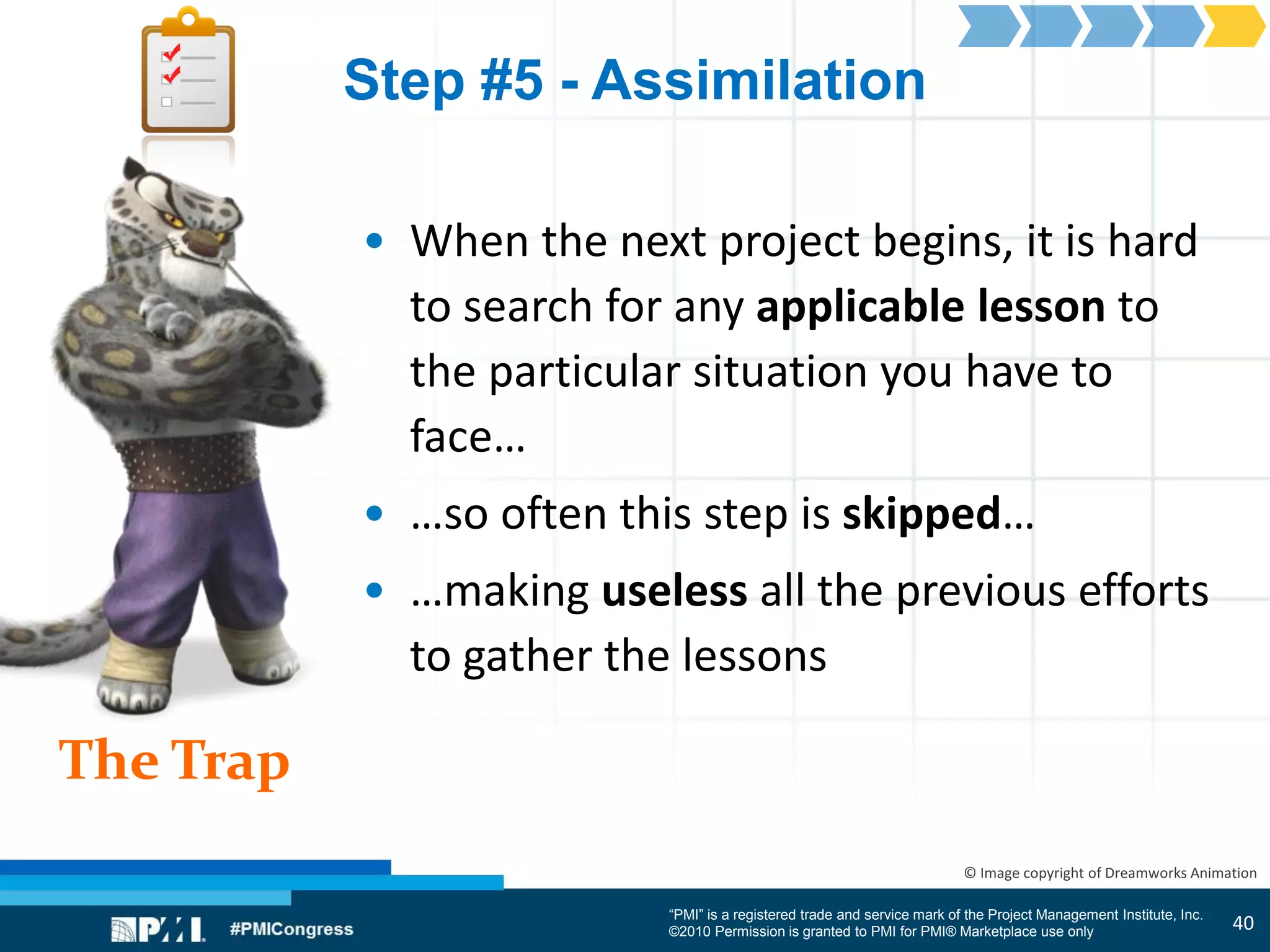 “PMI” is a registered trade and service mark of the Project Management Institute, Inc.
©2010 Permission is granted to PMI for PMI® Marketplace use only
The Trap
© Image copyright of Dreamworks Animation
Step #5 - Assimilation
• When the next project begins, it is hard
to search for any applicable lesson to
the particular situation you have to
face…
• …so often this step is skipped…
• …making useless all the previous efforts
to gather the lessons
40
 