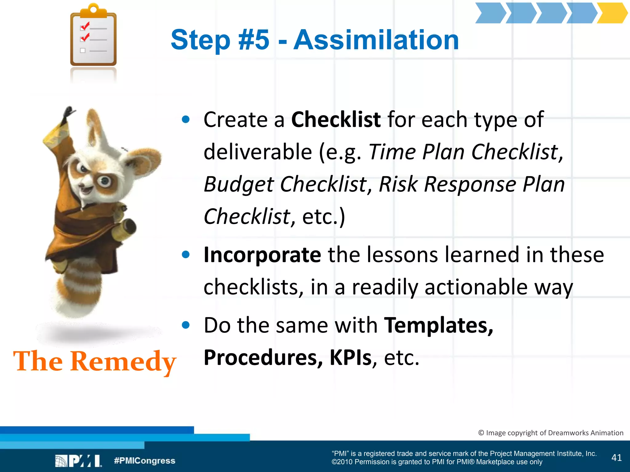 “PMI” is a registered trade and service mark of the Project Management Institute, Inc.
©2010 Permission is granted to PMI for PMI® Marketplace use only
The Remedy
© Image copyright of Dreamworks Animation
Step #5 - Assimilation
• Create a Checklist for each type of
deliverable (e.g. Time Plan Checklist,
Budget Checklist, Risk Response Plan
Checklist, etc.)
• Incorporate the lessons learned in these
checklists, in a readily actionable way
• Do the same with Templates,
Procedures, KPIs, etc.
41
 