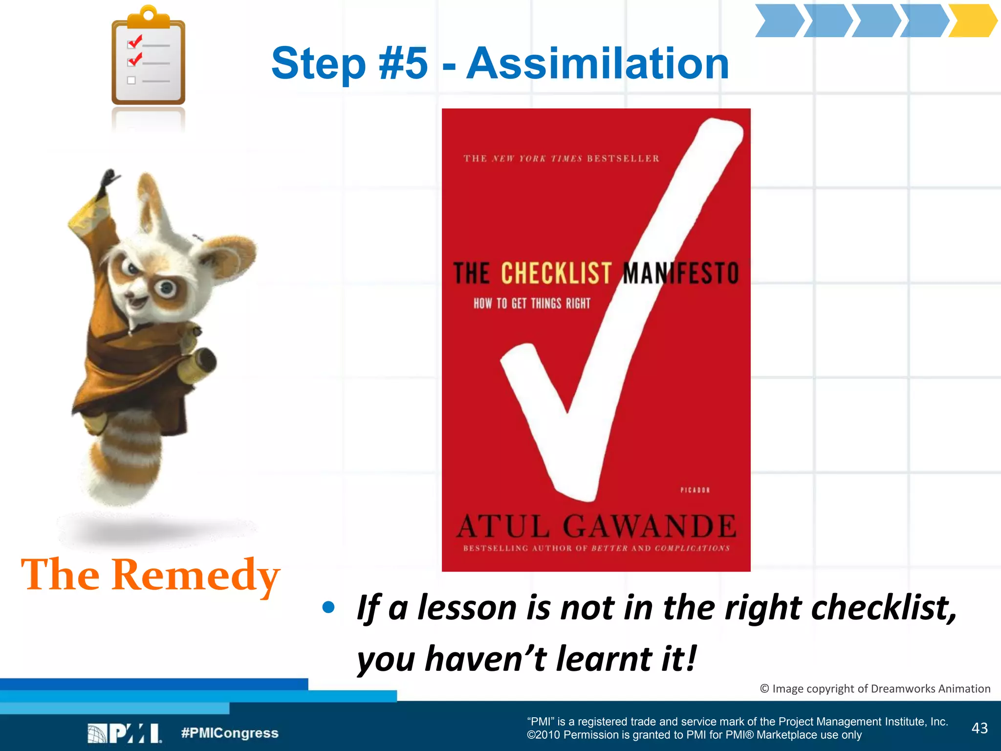 “PMI” is a registered trade and service mark of the Project Management Institute, Inc.
©2010 Permission is granted to PMI for PMI® Marketplace use only
The Remedy
© Image copyright of Dreamworks Animation
Step #5 - Assimilation
• If a lesson is not in the right checklist,
you haven’t learnt it!
43
 