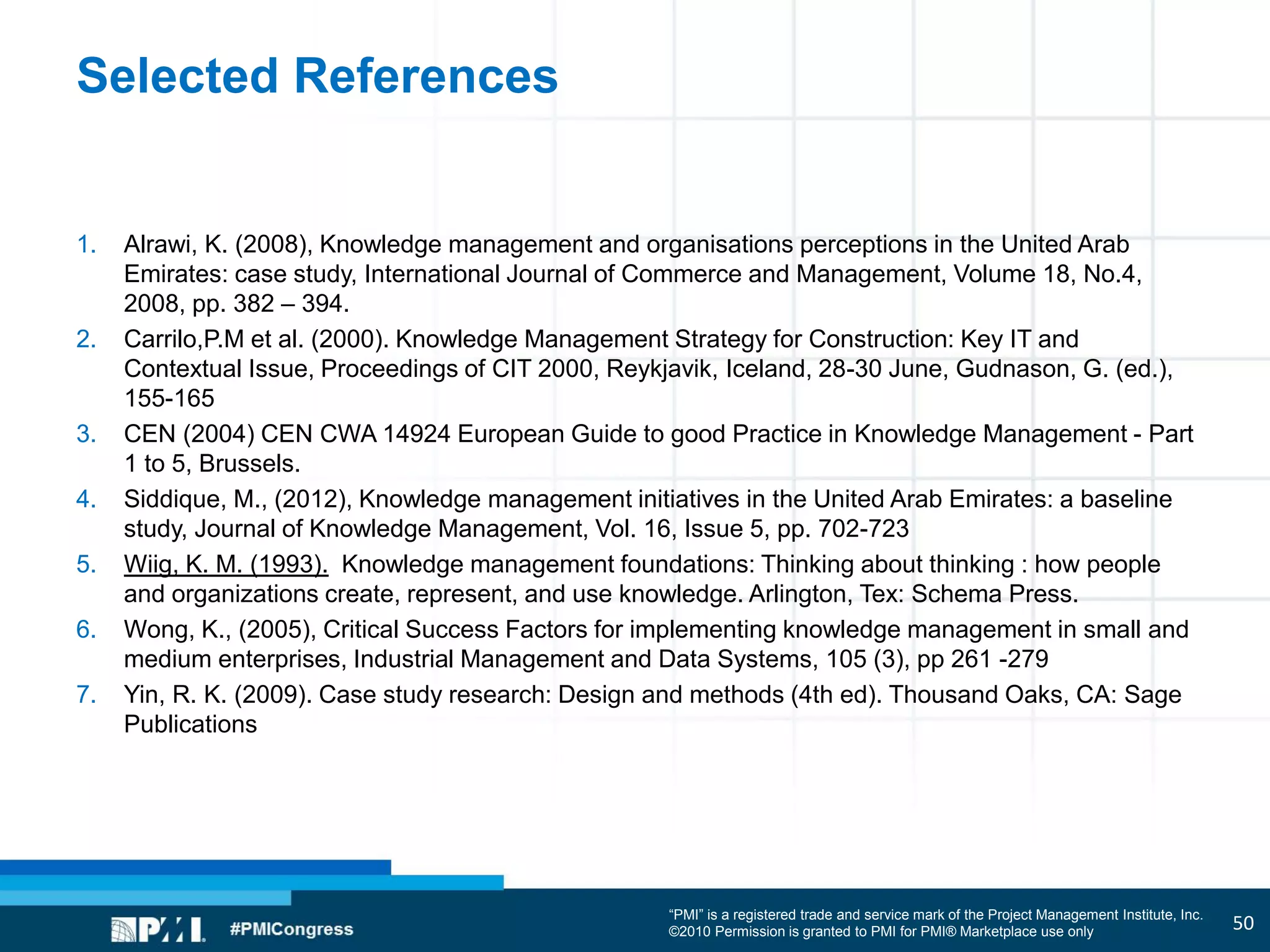“PMI” is a registered trade and service mark of the Project Management Institute, Inc.
©2010 Permission is granted to PMI for PMI® Marketplace use only
Selected References
1. Alrawi, K. (2008), Knowledge management and organisations perceptions in the United Arab
Emirates: case study, International Journal of Commerce and Management, Volume 18, No.4,
2008, pp. 382 – 394.
2. Carrilo,P.M et al. (2000). Knowledge Management Strategy for Construction: Key IT and
Contextual Issue, Proceedings of CIT 2000, Reykjavik, Iceland, 28-30 June, Gudnason, G. (ed.),
155-165
3. CEN (2004) CEN CWA 14924 European Guide to good Practice in Knowledge Management - Part
1 to 5, Brussels.
4. Siddique, M., (2012), Knowledge management initiatives in the United Arab Emirates: a baseline
study, Journal of Knowledge Management, Vol. 16, Issue 5, pp. 702-723
5. Wiig, K. M. (1993). Knowledge management foundations: Thinking about thinking : how people
and organizations create, represent, and use knowledge. Arlington, Tex: Schema Press.
6. Wong, K., (2005), Critical Success Factors for implementing knowledge management in small and
medium enterprises, Industrial Management and Data Systems, 105 (3), pp 261 -279
7. Yin, R. K. (2009). Case study research: Design and methods (4th ed). Thousand Oaks, CA: Sage
Publications
50
 