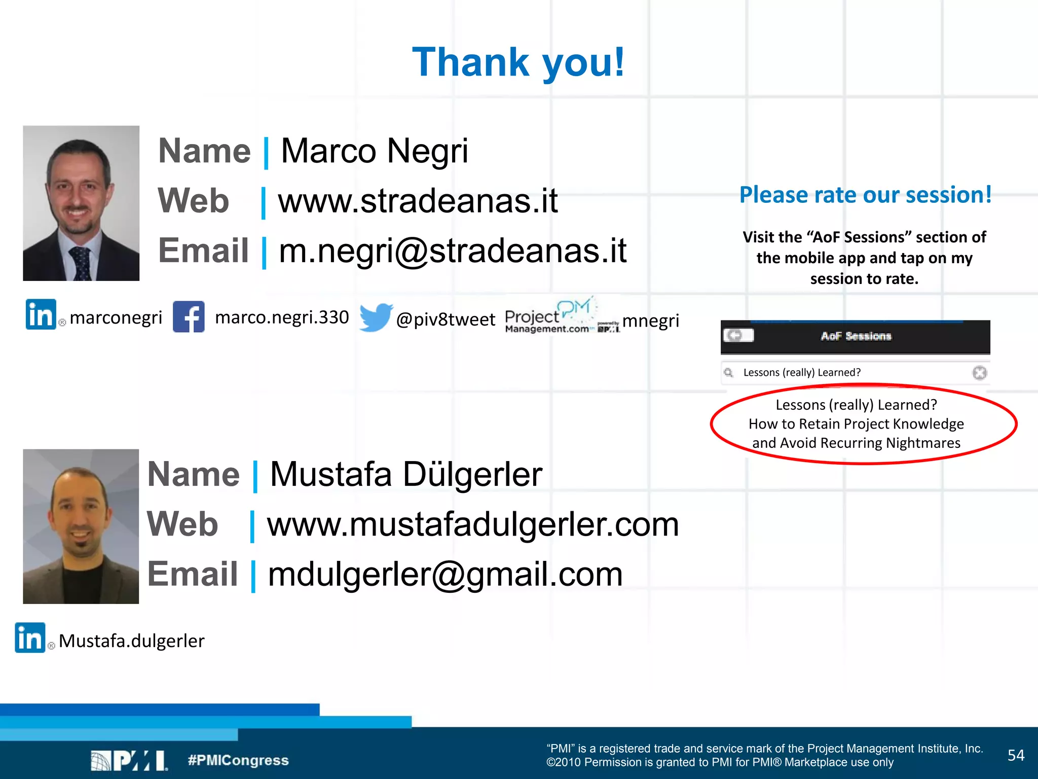 “PMI” is a registered trade and service mark of the Project Management Institute, Inc.
©2010 Permission is granted to PMI for PMI® Marketplace use only
Please rate our session!
Visit the “AoF Sessions” section of
the mobile app and tap on my
session to rate.
marco.negri.330marconegri @piv8tweet mnegri
Name | Marco Negri
Web | www.stradeanas.it
Email | m.negri@stradeanas.it
Thank you!
Lessons (really) Learned?
How to Retain Project Knowledge
and Avoid Recurring Nightmares
Lessons (really) Learned?
Mustafa.dulgerler
Name | Mustafa Dülgerler
Web | www.mustafadulgerler.com
Email | mdulgerler@gmail.com
54
 