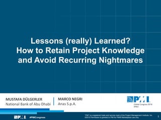 “PMI” is a registered trade and service mark of the Project Management Institute, Inc.
©2010 Permission is granted to PMI for PMI® Marketplace use only
Lessons (really) Learned?
How to Retain Project Knowledge
and Avoid Recurring Nightmares
MUSTAFA DÜLGERLER
National Bank of Abu Dhabi
MARCO NEGRI
Anas S.p.A.
1
 